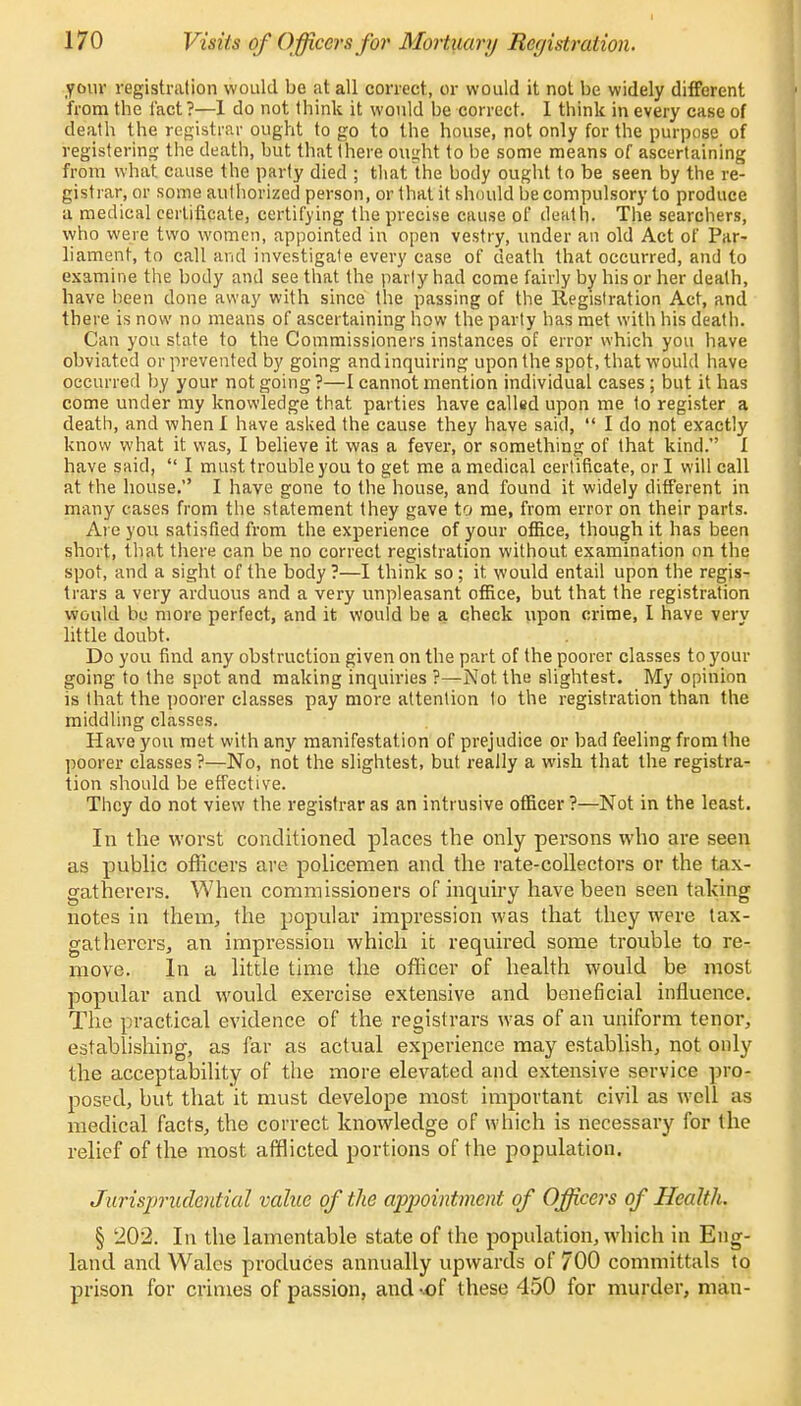 your registration would be at all correct, or would it not be widely different from the fact ?—I do not think it would be correct. I think in every case of death the registrar ought to go to the house, not only for the purpose of registering the death, but that there ought to be some means of ascertaining from what cause the party died ; that the body ought to be seen by the re- gistrar, or some authorized person, or that it should be compulsory to produce a medical certificate, certifying the precise cause of death. The searchers, who were two women, appointed in open vestry, under an old Act of Par- liament, to call and investigate every case of death that occurred, and to examine the body and see that the parly had come fairly by his or her death, have been done away with since the passing of the Registration Act, and there is now no means of ascertaining how the party has met with his death. Can you state to the Commissioners instances of error which you have obviated or prevented by going and inquiring upon the spot, that would have occurred by your not going ?—I cannot mention individual cases ; but it has come under my knowledge that parties have called upon me to register a death, and when I have asked the cause they have said,  I do not exactly know what it was, I believe it was a fever, or something of that kind. I have said,  I must trouble you to get me a medical certificate, or I will call at the house. I have gone to the house, and found it widely different in many cases from the statement they gave to me, from error on their parts. Are you satisfied from the experience of your office, though it has been short, that there can be no correct registration without examination on the spot, and a sight of the body ?—I think so; it would entail upon the regis- trars a very arduous and a very unpleasant office, but that the registration would be more perfect, and it would be a check upon crime, I have verv little doubt. Do you find any obstruction given on the part of the poorer classes to your going to the spot, and making inquiries ?—Not the slightest. My opinion is that the poorer classes pay more attention to the registration than the middling classes. Have you met with any manifestation of prejudice or bad feeling from the poorer classes ?—No, not the slightest, but really a wish that the registra- tion should be effective. They do not view the registrar as an intrusive officer ?—Not in the least. In the worst conditioned places the only persons who are seen as public officers are policemen and the rate-collectors or the tax- gatherers. When commissioners of inquiry have been seen talcing notes in them, the popular impression was that they were tax- gatherers, an impi'ession which it required some trouble to re- move. In a little time the officer of health would be most popular and would exercise extensive and beneficial influence. The practical evidence of the registrars was of an uniform tenor, establishing, as far as actual experience may establish, not only the acceptability of the more elevated and extensive service pro- posed, but that it must develope most important civil as well as medical facts, the correct knowledge of which is necessary for the relief of the most afflicted portions of the population. Jurisprudential value of the appointment of Officers of Health. § 202. In the lamentable state of the population, which in Eng- land and Wales produces annually upwards of 700 committals to prison for crimes of passion, and -of these 450 for murder, man-