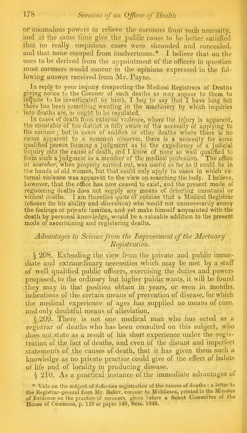 Services of an Officer of Health or anomalous powers to relieve the coroners from such necessity, and at the same time give the public cause to be better satisfied that no really suspicious cases were shrouded and concealed, and that none escaped from inadvertence.* I believe that on the uses to be derived from the appointment of the officers in question most coroners would concur in the opinions expressed in the fol- lowing answer received from Mr. Payne. In reply to your inquiry (respecting the Medical Registrars of Deaths giving notice to the Coroner of such deaths as may appear to them to inquire to be investigated by him), I beg to say that I have long felt there has been something wanting in the machinery by which inquiries into deaths are, or ought to be regulated. In cases of death from external violence, where the injury is apparent, the constable of the distiict is fully aware of the necessity of applying to the coroner; but in cases of sudden or other deaths where there is no cause apparent to a common observer, there is a necessity for some qualified person forming a judgment as to the expediency of a judicial inquiry into the cause of death, and I know of none so well qualified to form such a judgment as a member of the medical profession. The office of searcher, when properly carried out, was useful as far as it could be in the hands of old women, but that could only apply to cases in which ex- ternal violence was apparent to the view on searching the body. I believe, however, that the office has now ceased to exist, and the present mode of registering deaths does not supply any means of detecting unnatural or violent deaths. I am therefore quite of opinion that a Medical Registrar (chosen for his ability and discretion) who would not unnecessarily annoy the feelings of private families, and yet make himself acquainted with the death by personal knowledge} would be a valuable addition to the present mode of ascertaining and registering deaths. Advantages to Science from the Improvement of the Mortuary Registration. § 208. Extending the view from the private and public imme- diate and extraordinary necessities which may be met by a staff of well qualified public officers, exercising the duties and powers proposed, to the ordinary but higher public wants, it will be found they may in that position obtain in years, or even in months, indications of the certain means of prevention of disease, for. which the medical experience of ages has supplied no means of cure., and only doubtful means of alleviation. §.209. There is not one medical man who has acted as a registrar of deaths who has been consulted on this subject, who does not state as a result of his short experience under the regis- tration of the fact of deaths, and even of the distant and imperfect statements of the causes of death, that it has given them such a knowledge as no private practice could give of the effect of habits of life and of locality in producing disease. § 210. As a practical instance of the immediate advantages of * Vide on the subject of defective registration of the causes of deaths : a letter to the Registrar-general from Mr. Baker, coroner to Middlesex, printed in the Minutes of Evidence on the practice of coroners, given before a Select Committee of the House of Commons, p. 128 of paper 549, Sess. 1840.