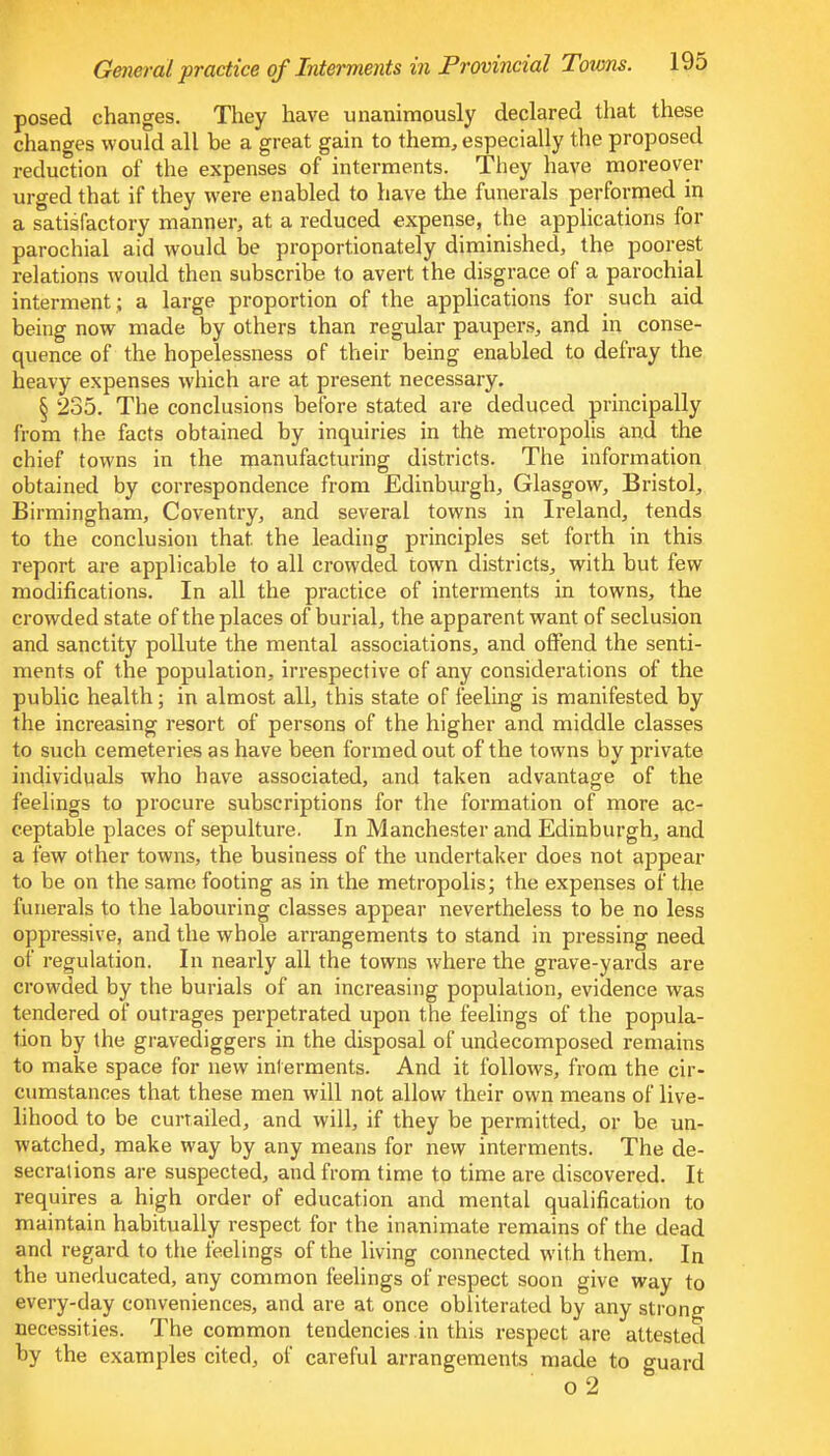 posed changes. They have unanimously declared that these changes would all be a great gain to them, especially the proposed reduction of the expenses of interments. They have moreover urged that if they were enabled to have the funerals performed in a satisfactory manner, at a reduced expense, the applications for parochial aid would be proportionately diminished, the poorest relations would then subscribe to avert the disgrace of a parochial interment; a large proportion of the applications for such aid being now made by others than regular paupers, and in conse- quence of the hopelessness of their being enabled to defray the heavy expenses which are at present necessary. § 235. The conclusions before stated are deduced principally from the facts obtained by inquiries in the metropolis and the chief towns in the manufacturing districts. The information obtained by correspondence from Edinburgh, Glasgow, Bristol, Birmingham, Coventry, and several towns in Ireland, tends to the conclusion that the leading principles set forth in this report are applicable to all crowded town districts, with but few modifications. In all the practice of interments in towns, the crowded state of the places of burial, the apparent want of seclusion and sanctity pollute the mental associations, and offend the senti- ments of the population, irrespective of any considerations of the public health; in almost all, this state of feeling is manifested by the increasing resort of persons of the higher and middle classes to such cemeteries as have been formed out of the towns by private individuals who have associated, and taken advantage of the feelings to procure subscriptions for the formation of more ac- ceptable places of sepulture. In Manchester and Edinburgh, and a few other towns, the business of the undertaker does not appear to be on the same footing as in the metropolis; the expenses of the funerals to the labouring classes appear nevertheless to be no less oppressive, and the whole arrangements to stand in pressing need of regulation. In nearly all the towns where the grave-yards are crowded by the burials of an increasing population, evidence was tendered of outrages perpetrated upon the feelings of the popula- tion by the gravediggers in the disposal of undecomposed remains to make space for new interments. And it follows, from the cir- cumstances that these men will not allow their own means of live- lihood to be curtailed, and will, if they be permitted, or be un- watched, make way by any means for new interments. The de- secrations are suspected, and from time to time are discovered. It requires a high order of education and mental qualification to maintain habitually respect for the inanimate remains of the dead and regard to the feelings of the living connected with them. In the uneducated, any common feelings of respect soon give way to every-day conveniences, and are at once obliterated by any strong necessities. The common tendencies.in this respect are attested by the examples cited, of careful arrangements made to guard o 2