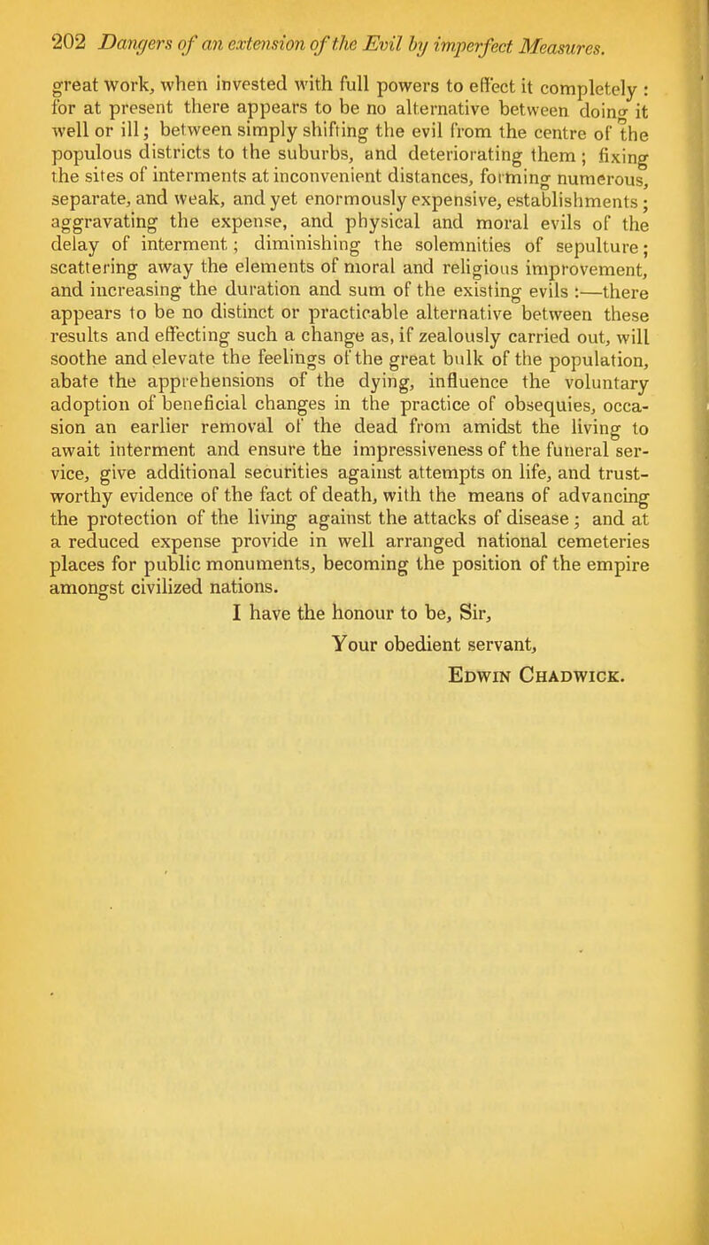 great work, when invested with full powers to effect it completely : for at present there appears to be no alternative between doin«- it well or ill; between simply shifting the evil from the centre of the populous districts to the suburbs, and deteriorating them ; fixing the sites of interments at inconvenient distances, forming numerous, separate, and weak, and yet enormously expensive, establishments; aggravating the expense, and physical and moral evils of the delay of interment; diminishing the solemnities of sepulture; scattering away the elements of moral and religious improvement, and increasing the duration and sum of the existing evils :—there appears to be no distinct or practicable alternative between these results and effecting such a change as, if zealously carried out, will soothe and elevate the feelings of the great bulk of the population, abate the apprehensions of the dying, influence the voluntary adoption of beneficial changes in the practice of obsequies, occa- sion an earlier removal of the dead from amidst the living to await interment and ensure the impressiveness of the funeral ser- vice, give additional securities against attempts on life, and trust- worthy evidence of the fact of death, with the means of advancing the protection of the living against the attacks of disease ; and at a reduced expense provide in well arranged national cemeteries places for public monuments, becoming the position of the empire amongst civilized nations. I have the honour to be, Sir, Your obedient servant, Edwin Chadwick.