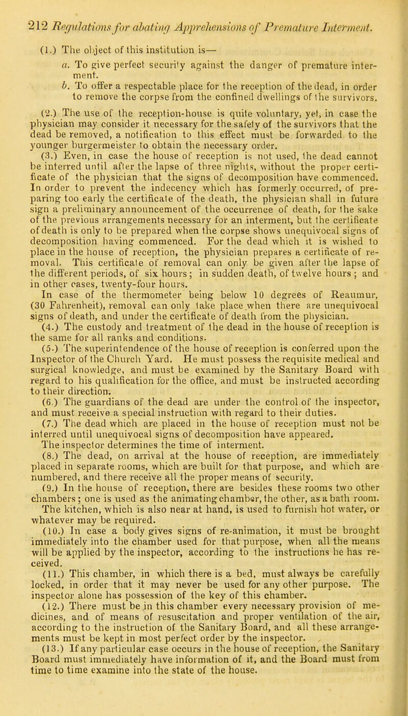 (1.) The object of this institution is— a. To give perfect security against the danger of premature inter- ment. b. To offer a respectable place for the reception of the dead, in order to remove the corpse from the confined dwellings of the survivors. (2.) The use of the reception-house is quite voluntary, yet, in case the physician may consider it necessary for the safety of the survivors that the dead be removed, a notification to this effect must be forwarded to the younger burgermeister to obtain the necessary order. (3.) Even, in case the house of reception is not used, the dead cannot be interred until after the lapse of three nights, without the proper certi- ficate of the physician that the signs of decomposition have commenced. In order to prevent the indecency which has formerly occurred, of pre- paring too early the certificate of the death, the physician shall in future sign a preliminary announcement of the occurrence of death, for the sake of the previous arrangements necessary for an interment, but the certificate of death is only to be prepared when the corpse shows unequivocal signs of decomposition having commenced. For the dead which it is wished to place in the house of reception, the physician prepares a certificate of re- moval. This certificate of removal can only be given after the lapse of the different periods, of six hours ; in sudden death, of twelve hours ; and in other cases, twenty-four hours. In case of the thermometer being below 10 degrees of Reaumur, (30 Fahrenheit), removal can only take place when there are unequivocal signs of death, and under the certificate of death from the physician. (4.) The custody and treatment of the dead in the house of reception is the same for all ranks and conditions. (5.) The superintendence of the house of reception is conferred upon the Inspector of the Church Yard. He must possess the requisite medical and surgical knowledge, and must be examined by the Sanitary Board with regard to his qualification for the office, and must be instructed according to their direction. (6.) The guardians of the dead are under the control of the inspector, and must receive a special instruction with regard to their duties. (7.) The dead which are placed in the house of reception must not be interred until unequivocal signs of decomposition have appeared. The inspector determines the time of interment. (8.) The dead, on arrival at the house of reception, are immediately placed in separate rooms, which are built for that purpose, and which are numbered, and there receive all the proper means of security. (9.) In the house of reception, there are besides these rooms two other chambers; one is used as the animating chamber, the other, as a bath room. The kitchen, which is also near at hand, is used to furnish hot water, or whatever may be required. (10.) In case a body gives signs of re-animation, it must be brought immediately into the chamber used for that purpose, when all the means will be applied by the inspector, according to the instructions he has re- ceived. (11.) This chamber, in which there is a bed, must always be carefully locked, in order that it may never be used for any other purpose. The inspector alone has possession of the key of this chamber. (12.) There must be in this chamber every necessary provision of me- dicines, and of means of resuscitation and proper ventilation of the air, according to the instruction of the Sanitary Board, and all these arrange- ments must be kept in most perfect order by the inspector. (13.) If any particular case occurs in the house of reception, the Sanitary Board must immediately have information of it, and the Board must from time to time examine into the state of the house.