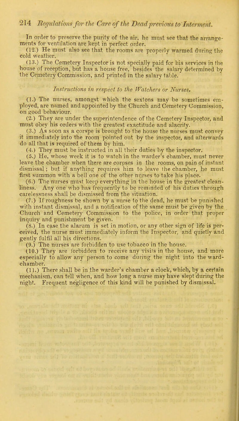 In order to preserve the purity of the air, he must see that the arrange- ments for ventilation are kept in perfect order. (12.) He must also see that the rooms are properly warmed during the cold weather. (13.) The Cemetery Inspector is not specially paid for his services in the house of reception, but has a house free, besides the salary determined by the Cemetery Commission, and printed in the salary table. Instructions in respect to the Watchers or Nurses. (1.) The nurses, amongst which the sextons may be sometimes em- ployed, are named and appointed by the Church and Cemetery Commission, on eood behaviour. (2.) They are under the superintendence of the Cemetery Inspector, and must obey his orders with the greatest exactitude and alacrity. (3.) As soon as a corspe is brought to the house the nurses must convey it immediately into the room pointed out by the inspector, and afterwards do all that is required of them by him. (4.) They must be instructed in all their duties by the inspector. (5.) He, whose week it is to watch in the warder's chamber, must never leave the chamber when there are corpses in the rooms, on pain of instant dismissal; but if anything requires him to leave the chamber, he must first summon with a bell one of the other nurses to take his place. (6.) The nurses must keep everything in the house in the greatest clean- liness. Any one who has frequently to be reminded of his duties through carelessness shall be dismissed from the situation. (7.) If roughness be shown by a nurse to the dead, he must be punished with instant dismissal, and a notification of the same must be given by the Church and Cemetery Commission to the police, in order that proper inquiry and punishment be given. (8.) In case the alarum is set in motion, or any other sign of life is per- ceived, the nurse must immediately inform the Inspector, and quietly and gently fulfil all his directions. (9.) The nurses are forbidden to use tobacco in the house. (,10-) They are forbidden to receive any visits in the house, and more especially to allow any person to come during the night into the ward- chamber. (11.) There shall be in the warder's chamber a clock, which, by a certain mechanism, can tell when, and how long a nurse may have slept during the night. Frequent negligence of this kind will be punished by dismissal.