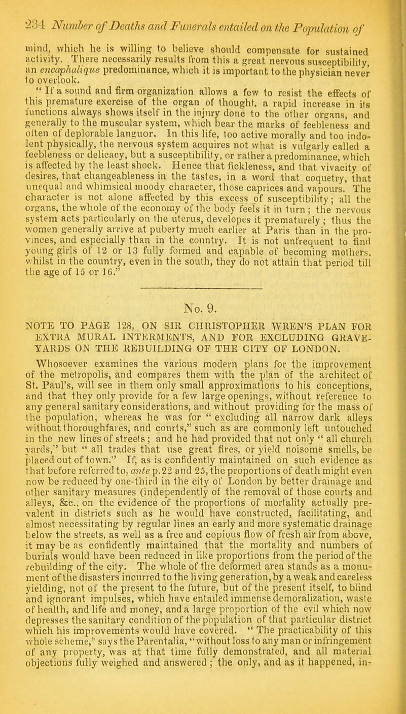 -1 11 Number of Deaths and Funerals entailed on the Population of mind, which he is willing to believe should compensate for sustained activity. There necessarily results from this a great nervous susceptibility, an encaphalique predominance, which it is important to the physician never 1o overlook.  If a sound and firm organization allows a few to resist the effects of this premature exercise of the organ of thought, a rapid increase in its functions always shows itself in the injury done to the other organs, and generally to the muscular system, which bear the marks of feebleness and often of deplorable languor. In this life, too active morally and too indo- lent physically, the nervous system acquires not what is vulgarly called a feebleness or delicacy, but a susceptibility, or rather a predominance, which is affected by the least shock. Hence that fickleness, and that vivacity of desires, that changeableness in the tastes, in a word that coquetry, that unequal and whimsical moody character, those caprices and vapours. The character is not alone affected by this excess of susceptibility; all the organs, the whole of the economy of the body feels it in turn ; the nervous system acts particularly on the uterus, developes it prematurely ; thus the women generally arrive at puberty much earlier at Paris than in the pro- vinces, and especially than in the country. It is not unfrequent to find young girls of 12 or 13 fully formed and capable of becoming mothers, whilst in the country, even in the south, they do not attain that period till the age of 15 or 16. No. 9. NOTE TO PAGE 128, ON SIR CHRISTOPHER WREN'S PLAN FOR EXTRA MURAL INTERMENTS, AND FOR EXCLUDING GRAVE- YARDS ON THE REBUILDING OF THE CITY OF LONDON. Whosoever examines the various modern plans for the improvement of the metropolis, and compares them with the plan of the architect of St. Paul's, will see in them only small approximations to his conceptions, and that they only provide for a few large openings, without reference to any general sanitary considerations, and without providing for the mass of the population, whereas he was for excluding all narrow dark alleys without thoroughfares, and courts, such as are commonly left untouched in the new lines of streets; and he had provided that not only  all church yards, but  all trades that use great fires, or yield noisome smells, be placed out of town. If, as is confidently maintained on such evidence as that before referred to, ante p.22 and 25, the proportions of death might even now be reduced by one-third in the city of London by better drainage and other sanitary measures (independently of the removal of those courts and alleys, &c, on the evidence of the proportions of mortality actually pre- valent in districts such as he would have constructed, facilitating, and almost necessitating by regular lines an early and more systematic drainage below the streets, as well as a free and copious flow of fresh air from above, it may be as confidently maintained that the mortality and numbers of burials would have been reduced in like proportions from the period of the rebuilding of the city. The whole of the deformed area stands as a monu- ment of the disasters incurred to the living generation, by a weak and careless yielding, not of the present to the future, but of the present itself, to blind and ignorant impulses, which have entailed immense demoralization, waste of health, and life and money, and a large proportion of the evil which now depresses the sanitary condition of the population of that particular district which his improvements would have covered.  The practicability of this whole scheme, says the Parentalia, without loss to any man or infringement of any property, was at that time fully demonstrated, and all material objections fully weighed and answered ; the only, and as it happened, in-