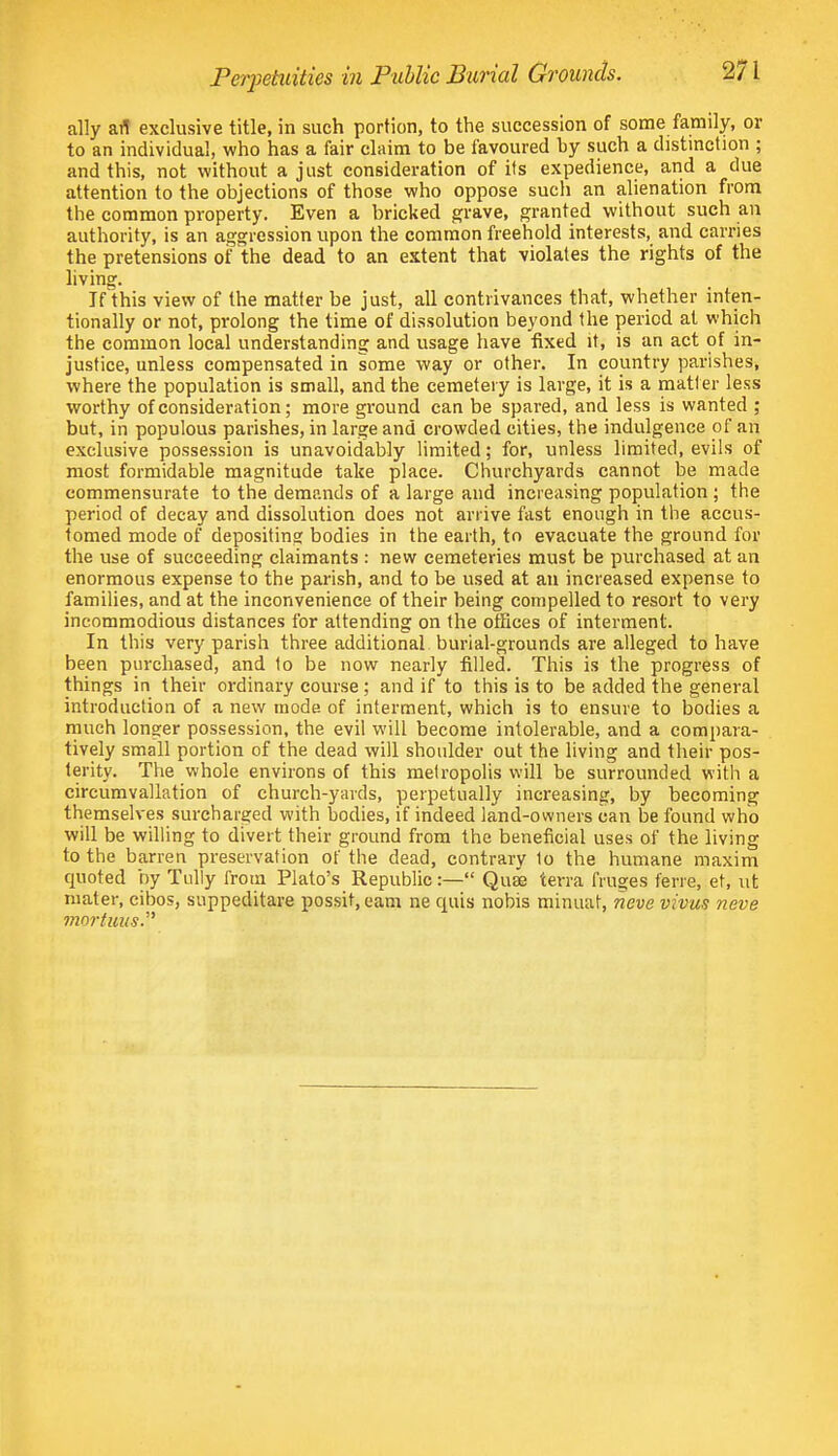 ally ail exclusive title, in such portion, to the succession of some family, or to an individual, who has a fair claim to be favoured by such a distinction ; and this, not without a just consideration of its expedience, and a due attention to the objections of those who oppose such an alienation from the common property. Even a bricked grave, granted without such an authority, is an aggression upon the common freehold interests, and carries the pretensions oi' the dead to an extent that violates the rights of the living. If this view of the matter be just, all contrivances that, whether inten- tionally or not, prolong the time of dissolution beyond the period at which the common local understanding and usage have fixed it, is an act of in- justice, unless compensated in some way or other. In country parishes, where the population is small, and the cemetery is large, it is a matter less worthy of consideration; more gi'ound can be spared, and less is wanted ; but, in populous parishes, in large and crowded cities, the indulgence of an exclusive possession is unavoidably limited; for, unless limited, evils of most formidable magnitude take place. Churchyards cannot be made commensurate to the demands of a large and increasing population ; the period of decay and dissolution does not arrive fast enough in the accus- tomed mode of depositing bodies in the earth, to evacuate the ground for the use of succeeding claimants : new cemeteries must be purchased at an enormous expense to the parish, and to be used at an increased expense to families, and at the inconvenience of their being compelled to resort to very incommodious distances for attending on the offices of interment. In this very parish three additional burial-grounds are alleged to have been purchased, and to be now nearly filled. This is the progress of things in their ordinary course; and if to this is to be added the general introduction of a new mode of interment, which is to ensure to bodies a much longer possession, the evil will become intolerable, and a compara- tively small portion of the dead will shoulder out the living and their pos- terity. The whole environs of this metropolis will be surrounded with a circumvallation of church-yards, perpetually increasing, by becoming themselves surcharged with bodies, if indeed land-owners can be found who will be willing to divert their ground from the beneficial uses of the living to the barren preservation of the dead, contrary to the humane maxim quoted by Tully from Plato's Republic:— Quae terra fruges ferre, et, ut mater, eibos, suppeditare possit, earn ne quia nobis minuat, neve vivus neve mortuus.