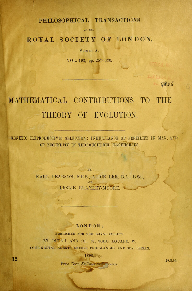 PHILOSOPHICAL TRANSACTIONS OF THE ROYAL SOCIETY OF LONDON. Series A. VOL. 192, pp. 257-330. MATHEMATICAL CONTRIBUTIONS TO THE THEORY OF EVOLUTION. -GENETIC (REPRODUCTIVE) SELECTION: INHERITANCE OF FERTILITY IN MAN, AND OF FECUNDITY IN THOROUGHBRED RACEHoSsES. BY KAEL PEARSON, F.KS., ALICE LEE, B.A., B.Sc, AND _ . LESLIE BRAMLEY-MotTEE. V.. AND LONDON; PT7BLISHED FOR THE ROYAL SOCIETY BY DULAU AND CO., 37, SOHO SQUARE, W^. CONTINENTAL AGENTS^ MESSES. FEIEDLANDEE AND SON, BEELIN. 32. ^. Price Tliree Shillr/ujs 'n}if*f^x-pence. 29.3.99.