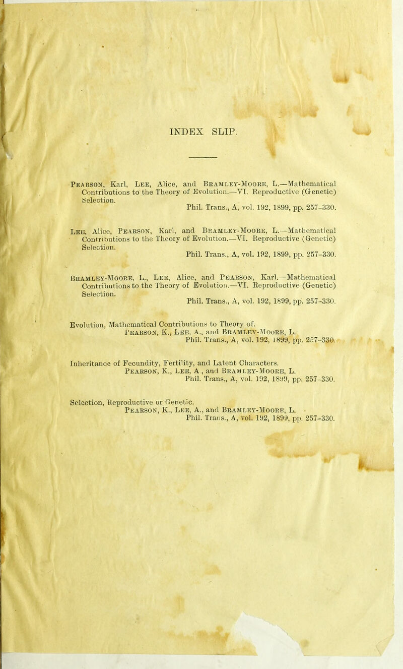 INDEX SLIP, Peaeson, Karl, Lee, Alice, and Beamley-Mooee, L.—Mathematical Contributiotis to the Theory of Evolution.—VI. Reproductive (Genetic) Selection. Phil. Trans., A, vol. 192, 1899, pp. 257-330. Lee, Alice, Peaeson, Karl, and Bramley-Mooee, L.—Mathematical Contributions to the Theory of Evolution.—VI. Reproductive (Genetic) Selection. Phil. Trans., A, vol. 192, 1899, pp. 257-330. Beamley-Mooee, L., Lee, Alice, and Peaeson, Karl.—Mathematical Contributions to the Theory of Evolution.—VI. Reproductive (Genetic) Selection. Phil. Trans., A, vol. 192, 1S99, pp. 257-330. Evolution, Mathematical Contributions to Theory of. Peaeson, K., Lee. a., and Beamley-Mooee, L. Phil. Trans., A, vol. 192, 1899, pp. 257-330. Inheritance of Fecundity, Fertility, and Latent Characters. Peaeson, K., Lee, A , and Beamley-Mooee, L. Phil. Trans., A, vol. 192, 18!)9, pp. 257-330. Selection, Reproductive or Genetic. Peaeson, K., Lee, A., and Beamley-Mooee, L. Phil. Trans., A, vol. 192, 1899, pp. 257-330.