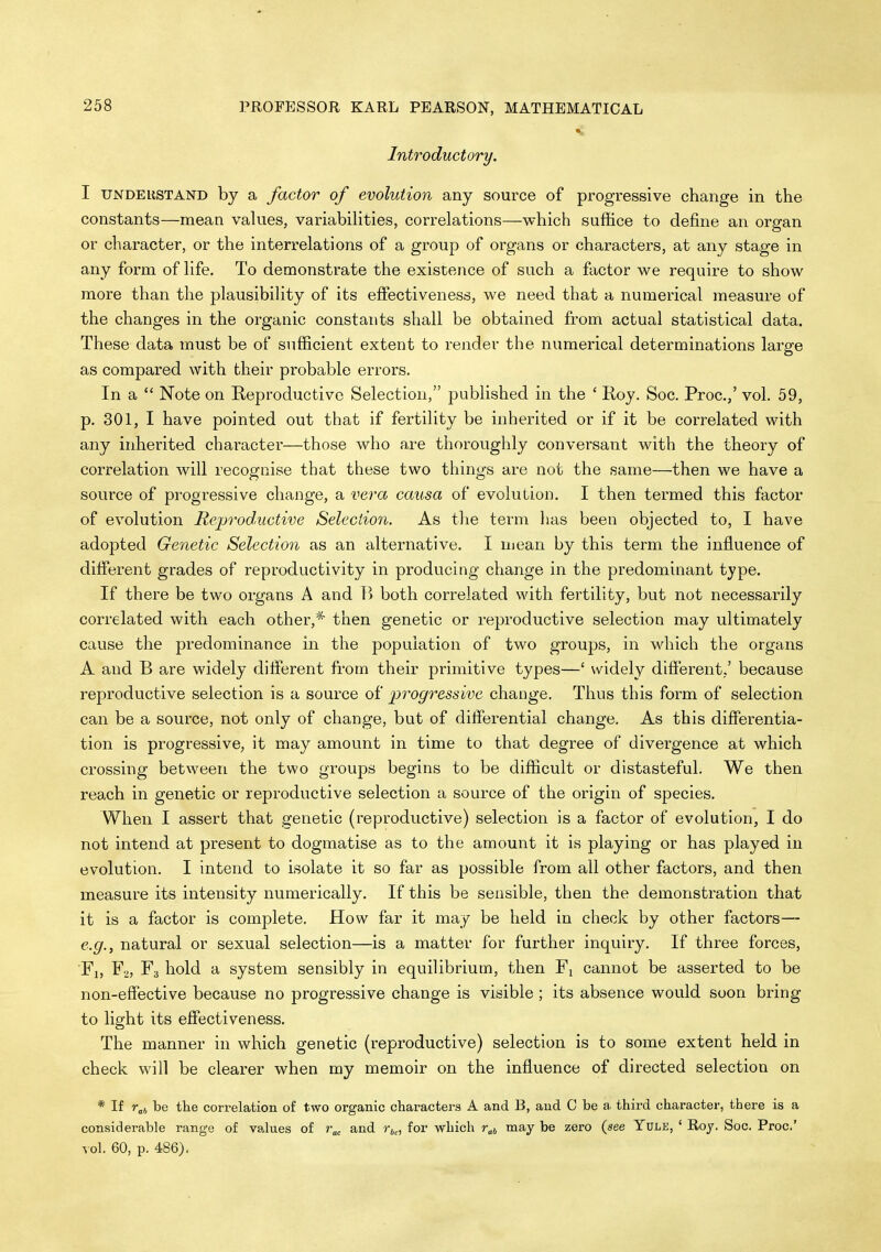 Introductory. I UNDEUSTAND by a factor of evolution any source of progressive change in the constants—mean values, variabiHties, correlations—which suffice to define an organ or character, or the interrelations of a group of organs or characters, at any stage in any form of life. To demonstrate the existence of such a factor v^e require to show more than the plausibility of its effectiveness, we need that a numerical measure of the changes in the organic constants shall be obtained from actual statistical data. These data must be of sufficient extent to render the numerical determinations large as compared with their probable errors. In a  Note on Reproductive Selection, published in the ' Roy. Soc. Proc.,' vol. 59, p. 301, I have pointed out that if fertility be inherited or if it be correlated with any inherited character—those who are thoroughly conversant with the theory of correlation will recognise that these two thinjjjs are not the same—then we have a source of progressive change, a vera causa of evolution. I then termed this factor of evolution Repi'oductive Selection. As the term has been objected to, I have adopted Genetic Selection as an alternative. I mean by this term the influence of different grades of reproductivity in producing change in the predominant type. If there be two organs A and both correlated with fertility, but not necessarily correlated with each other,* then genetic or reproductive selection may ultimately cause the predominance in the population of two groups, in which the organs A and B are widely different from their primitive types—' widely different,' because reproductive selection is a source of progressive change. Thus this form of selection can be a source, not only of change, but of differential change. As this differentia- tion is progressive, it may amount in time to that degree of divergence at which crossing between the two groups begins to be difficult or distasteful. We then reach in genetic or reproductive selection a source of the origin of species. VHien I assert that genetic (reproductive) selection is a factor of evolution, I do not intend at present to dogmatise as to the amount it is playing or has played in evolution. I intend to isolate it so far as possible from all other factors, and then measure its intensity numerically. If this be sensible, then the demonstration that it is a factor is complete. How far it may be held in check by other factors— e.g., natural or sexual selection—is a matter for further inquiiy. If three forces, Ti, F2, F3 hold a system sensibly in equilibrium, then Fi cannot be asserted to be non-effective because no progressive change is visible; its absence would soon bring to light its effectiveness. The manner in which genetic (reproductive) selection is to some extent held in check will be clearer when my memoir on the influence of directed selection on * If r„(, be the correlation of two organic characters A and B, and C be a third character, there is a considerable range of values of r„ and r^,, for which r^j may be zero (see Yule, ' Roy. Soc. Proc' vol. 60, p. 486).