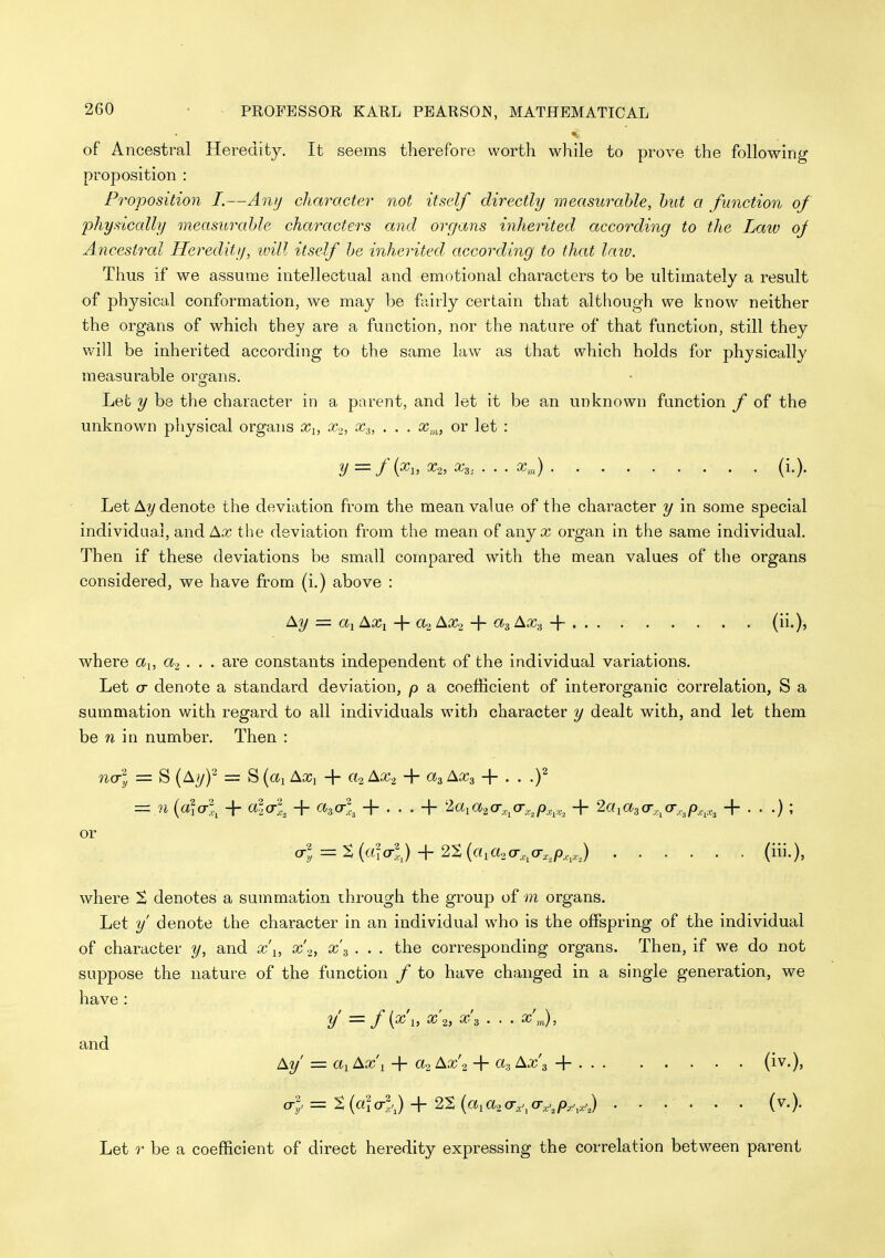 of Ancestral Heredity. It seems therefore worth while to prove the following proposition : F^'oposition I.—Antj character not itself directly measwxible, hut a function of phydcally measurahle characters and organs inhei'ited according to the Laiv oj Ancestral Heredity, ivill itself he inherited according to that laiv. Thus if we assume intellectual and emotional characters to be ultimately a result of physical conformation, we may be fairly certain that although we know neither the organs of which they are a function, nor the nature of that function, still they v,'ill be inherited according to the same law as that which holds for physically measurable oro-ans. Let y be the character in a parent, and let it be an unknown function f of the unknown physical organs x^, Xo, x^, . . . or let : y=f{^i, ^2, ^3: ' ■ • a?™) (i.). Let A?/denote the deviation from the mean value of the character y in some special individaal, and Ax the deviation from the mean of any x organ in the same individual. Then if these deviations be small compared with the mean values of the organs considered, we have from (i.) above : Ay = «! AXi + ao AXo + a^ Ax^ + . . . (ii.), where a^, a, . . . are constants independent of the individual variations. Let cr denote a standard deviation, p a coefficient of interorganic correlation, S a summation with regard to all individuals with character y dealt with, and let them be n in number. Then : na-l = S {Ayf = S {a^ AXi + «2 AXa + 0^3 Ax^ -\- . . .f = n {a\cr\ + ala-X + a^a-X + . . . + •2c(iC»2 0-.,^o-^^p^^,,.^ + Mia^a^^a-.^p,.,^,^ + ...); or o-^ = S(«!a-?,) + 2S(«i«2 0-,,,o-^^/D,.,J (iii.), where S denotes a summation ihrough the group of m organs. Let y' denote the character in an individual who is the offspring of the individual of character y, and x\, x'o, x\ . . . the corresponding organs. Then, if we do not suppose the nature of the function / to have changed in a single generation, we have : y — f 1} ^ 2) 3 • • • ^ m) > and Ay' = «! Ax I + tto Ax'2 + ^^'3 + (i^-)' o-;, = t{ala-l^) + 2%{a,a2(T,.^a;.^p,,^,,,) ...... (v.). Let r be a coefficient of direct heredity expressing the correlation between parent