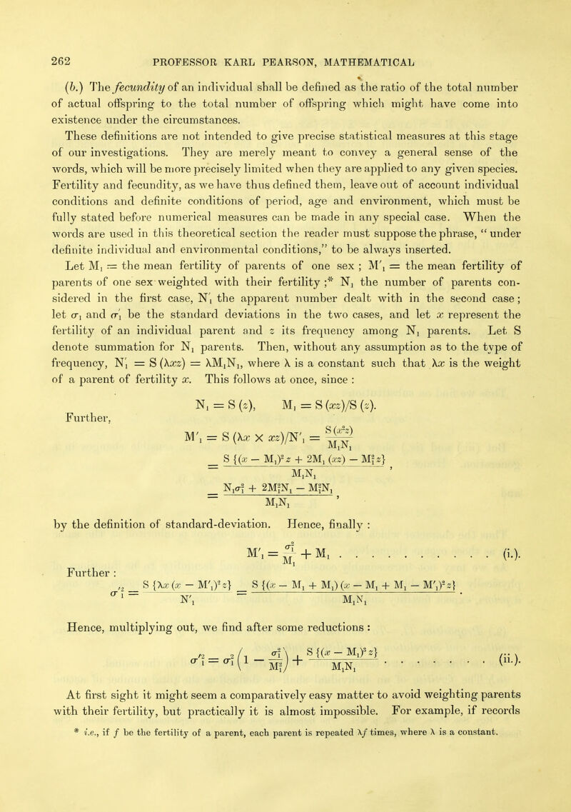 (h.) The fecundity of an individual shall be defined as the ratio of the total nnmber of actual offspring to the total number of offspring which might have come into existence under the circumstances. These definitions ai^e not intended to give precise statistical measures at this stage of our investigations. They are merely meant to convey a general sense of the words, which will be more precisely limited when they are applied to any given species. Fertility and fecundity, as we have thus defined them, leave out of account individual conditions and definite conditions of period, age and environment, which must be fully stated before numerical measures can be made in any special case. When the words are used in this theoretical section the reader must suppose the phrase, under definite individual and environmental conditions, to be always inserted. Let Ml = the mean fertility of parents of one sex ; M'l = the mean fertility of parents of one sex-weighted with their fertility N, the number of parents con- sidered in the first case, N', the apparent number dealt with in the second case; let (Ti and rr'i be the standard deviations in the two cases, and let x represent the fertility of an individual parent and z its frequency among Ni parents. Let S denote summation for Nj parents. Then, without any assumption as to the type of frequency, Ni = S (kxz) = XMjNi, where X is a constant such that \x is the weight of a parent of fertility x. This follows at once, since : = S {z), M, = S (xz)/S (z). Further, M\ = S{XxXxz)/W, = ^^^ _ 8{(x- M,fz + 2Mi (xz) - Mfg} by the definition of standard-deviation. Hence, finally : Further „ _ S {Xx(x - M.\)-z} _ S{(x- M, + Ml) (a; - Ml + M, - W.fz} Hence, multiplying out, we find after some reductions : ^^ = ^^(^-M^;+—m;n;— At first sight it might seem a comparatively easy matter to avoid weighting parents with their fertility, but practically it is almost impossible. For example, if records * i.e., if / be the fertility of a parent, each parent is repeated Xf times, where A is a constant.