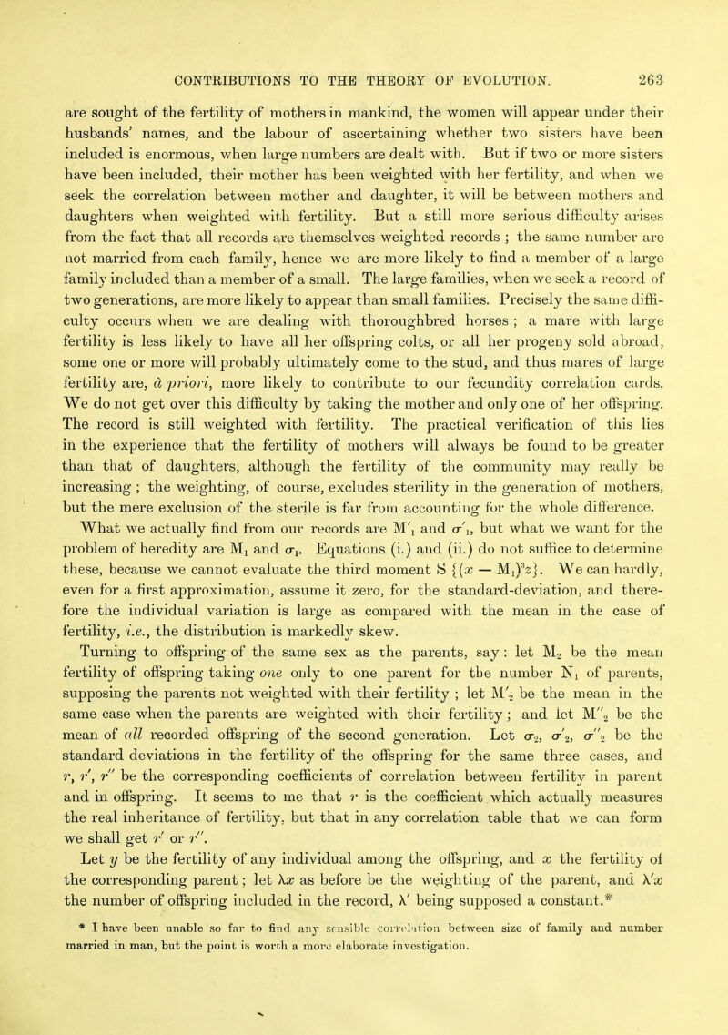 are sought of the fertiHty of mothers in mankind, the women will appear under their husbands' names, and the labour of ascertaining whether two sisters have been included is enormous, when large numbers are dealt with. But if two or more sisters have been included, their mother has been weighted with her fertility, and when we seek the correlation between mother and daughter, it will be between mothers and daughters when weigiited with fertility. But a still more serious difficulty arises from the fact that all records are themselves weighted records ; the same number are not married from each family, hence we are more likely to find a member of a large family included than a member of a small. The large families, when we seek a record of two generations, are more likely to appear than small families. Precisely the same diffi- culty occurs when we are dealing with thoroughbred horses ; a mare with large fertilit}' is less likely to have all her offspring colts, or all her progeny sold abroad, some one or more will probably ultimately come to the stud, and thus mares of large fertility are, d priori, more likely to contribute to our fecundity correlation cards. We do not get over this difficulty by taking the mother and only one of her offspring. The record is still weighted with fertility. The practical verification of this lies in the experience that the fertility of mothers will always be found to be greater than that of daughters, although the fertility of the community may really be increasing ; the weighting, of course, excludes sterility in the generation of mothers, but the mere exclusion of the sterile is far from accounting for the whole difference. What we actually find from our records are M'l and cr'i, but what we want for the problem of heredity are Mj and cti. Equations (i.) and (ii.) do not suffice to determine these, because we cannot evaluate the third moment S {(x — MiVz]. We can hardly, even for a first approximation, assume it zero, for the standard-deviation, and there- fore the individual variation is large as compared with the mean in the case of fertility, i.e., the distribution is markedly skew. Turning to offspring of the same sex as the parents, say : let be the mean fertility of offspring taking one only to one parent for the number Ni of parents, supposing the parents not weighted with their fertility ; let M'o be the mean in the same case when the parents are weighted with their fertility; and let W2 be the mean of cdl recorded offspring of the second generation. Let a,, cr'2, a-2 be the standard deviations in the fertility of the offspring for the same three cases, and r, r, r be the corresponding coefficients of correlation between fertility in parent and. in offspring. It seems to me that r is the coefficient which actually measures the real inheritance of fertility, but that in any correlation table that we can form we shall get r or r. Let y be the fertility of any individual among the offspring, and x the fertility of the corresponding parent; let \x as before be the weighting of the parent, and \'x the number of offspring included in the record, X' being supposed a constant.* * I have been unable so far to find any Kf nsible coi-rcl-ition between size of family and number married in man, but the point is worth a more elaborate investigation.