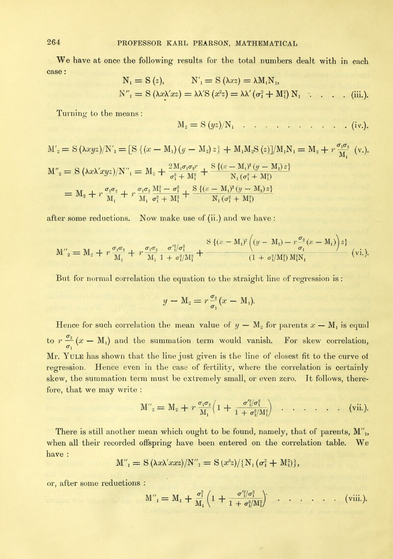 We have at once the following results for the total numbers dealt with in each CclSS ' Ni = S {z), N'l = S {\xz) = XMiNi, W\ = S (XxX'xz) = XX'S (xh) = XX' (crl + . . . . (iii.). Turning: to the means 'is M, = S (2/2)/N, (iv.). M'„ = S {\xyz)/K, = [S {(x - Ml) (y - M,) z] + M^MoS (2)]/M,Ni = + r (v.). M - S (KxX'xvz)/!^ - M + '^^^^ + ^{(x-M,f(y-M.^z} ^ T ^ Ml ' Ml (7^ + Ni (erf + MO after some reductions. Now make use of (ii.) and we have : , S {(^ - Mi)-^ (O/ - M,) - {X - Ml)) z] M'' = M., H- r ^^^^ + r , V ^ /^j ^ But for normal correlation the equation to the straight line of regression is : 2/- = - Ml). Hence for such correlation the mean value of y — M2 for parents a:; — Mi is equal to r — {x — Ml) and the summation term would vanish. For skew correlation, Mr. Yule has shown that the line just given is the line of closest fit to the curve oi regression. Hence even in the case of fertihty, where the correlation is certainly skew, the summation term must be extremely small, or even zero. It follows, there- fore, that we may write : M.= M. + .-^(l + ^-f:^.) (vU.), There is still another mean which ought to be found, namely, that of parents, Mi, when all their recorded offspring have been entered on the correlation table. We have : Mi = S {XxUxxz)!^, = S [x'z)/{^, (a-l + Ml}}, or, after some reductions : M, V ' 1 + »«/Mf