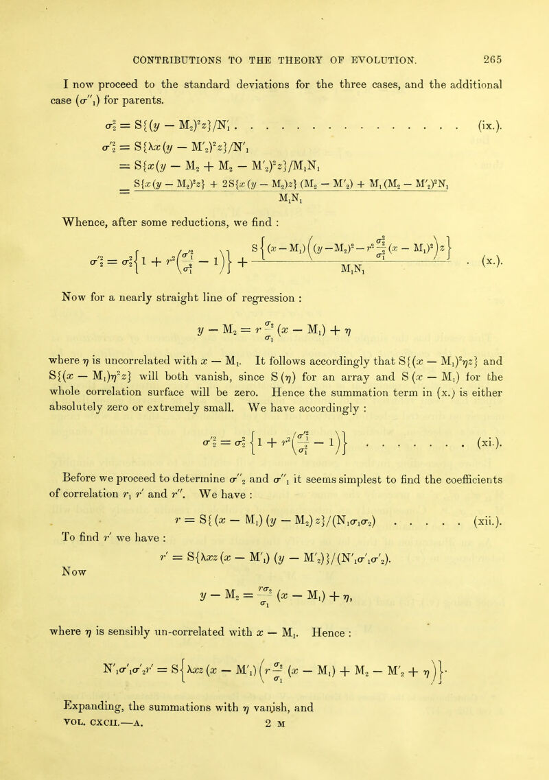 I now proceed to the standard deviations for the three cases, and the additional case (o-i) for parents. al = S{{y-M,yz]/K, (ix.). Whence, after some reductions, we find : '2 2 tr 2 — (Tz (x.). Now for a nearly straight line of regression : 2/ — M2 = r (a; — Ml) + 77 where rj is uncorrelated with x — Mi. It follows accordingly that S{{x — Mi)^7;z] and S{(x — Mi)r72;} will both vanish, since S{r}) for an array and S (.t — Mj) for (;he whole correlation surface will be zero. Hence the summation term in {x.) is either absolutely zero or extremely small. We have accordingly : '2 2 I 1 L ^.2 / 1 cr1 = o-2- l + r^r4- 1 (xi.). Before we proceed to determine <t2 and (t'\ it seems simplest to find the coefficients of correlation r and r. We have : ''=S((x- Mi)(2/-M2)2}/(Ni(ri(r2) (xii.). To find r we have : r = ^{\xz{x - M'l) [y - W,)]/(N\o-\a-',). Now 2/-M2 = ^(x-M,) + r7, where yj is sensibly un-correlated with x — Mi. Hence : NVio-V = Sjx^rz {x - M'l) (r^' {x - M^ + M2 - M',, + 7;) j- Expanding, the summations with t] vanjsh, and VOL. CXCII.—A. 2 M