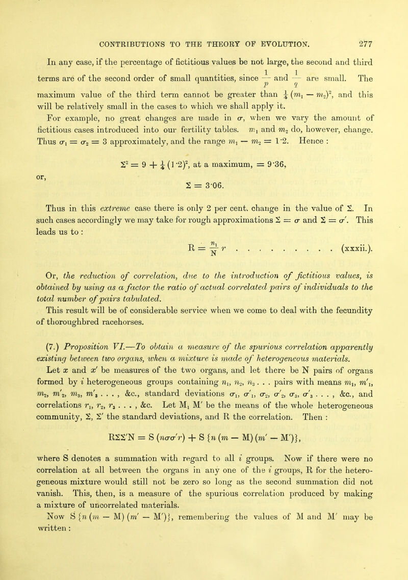 In any case, if the percentage of fictitious values be not large, the second and third terms are of the second order of small quantities, since — and are small. The i 2J q maximum value of the third term cannot be greater than ^ (wi — w/o), and this will be relatively small in the cases to v/hich we shall apply it. For example, no great changes are made in o-, when we vary the amount of fictitious cases introduced into our fertility tables, and m^. do, however, change. Thus (Ti = 0-2 = 3 approximately, and the range — = 1 2. Hence : ^2 = 9 + i (] ■2)\ at a maximum, = 9-36, or, t = 3-06. Thus in this extreme case there is only 2 per cent, change in the value of %. In such cases accordingly we may take for rough approximations S = cr and % = cr'. This leads us to : Il=:^r (xxxii.). Or, the reduction of correlation, due to the introduction of fictitious values, is obtained by using as a factor the ratio of actual correlated pairs of individuals to the total number of pairs tabulated. This result will be of considerable service when we come to deal with the fecundity of thoroughbred racehorses. (7.) Proposition VI.—To obtain a measure of the spurious correlation apparently existing betiveen two organs, ivhen a mixture is made of heterogeneous materials. Let X and x' be measures of the two organs, and let there be N pairs of organs formed by i heterogeneous groups containing n^, n.2, % . . . pairs with means m^, m'l, W2, m'2, m^, m\ . . . , &c., standard deviations o-j, (t\, cto, cr'2, 0-3, (t\ . . . , &c., and correlations r^, r.^, r^ . . . , &c. Let Mi M' be the means of the whole heterogeneous community, ^' the standard deviations, and R the correlation. Then : RXS'N = S (Wr) + S {n (m - M) (m' - M')], where S denotes a summation with regard to all i groups. Now if there were no correlation at all between the organs in any one of the i groups, II for the hetero- geneous mixture would still not be zero so long as the second summation did not vanish. This, then, is a measure of the spurious correlation produced by making a mixture of uncorrelated materials. Now S [n [m ■- M) (m' — M')j, remembering the values of M and M' may be written: