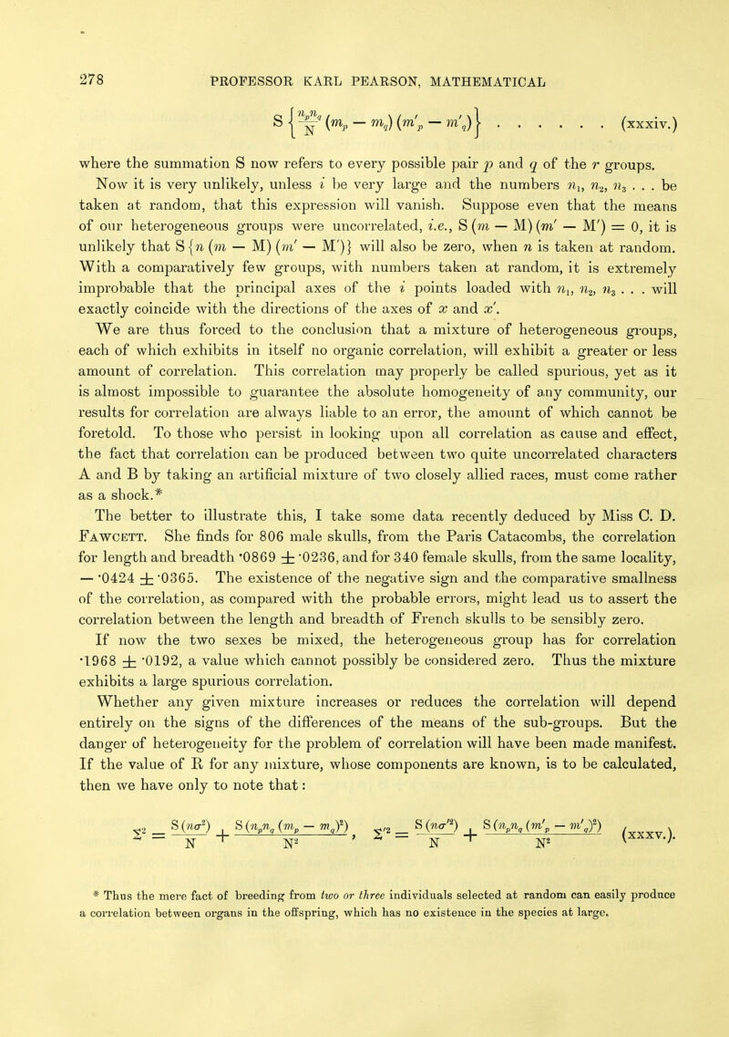 s I {^P - ^a) i^'p - ] (xxxiv.) where the summation S now refers to every possible pair and q of the r groups. Now it is very unHkely, unless i be very large and the numbers nj, n.^, . . . be taken at random, that this expression will vanish. Suppose even that the means of our heterogeneous groups were uncorrelated, i.e., S (m — M) (m' — M') = 0, it is unlikely that S {w (m — M) (m' — M')} will also be zero, when n is taken at random. With a comparatively few groups, with numbers taken at random, it is extremely improbable that the principal axes of the i points loaded with Wi, n^, ih . . . will exactly coincide with the directions of the axes of x and x'. We are thus forced to the conclusion that a mixture of heterogeneous groups, each of which exhibits in itself no organic correlation, will exhibit a greater or less amount of correlation. This correlation may properly be called spurious, yet as it is almost impossible to guarantee the absolute homogeneity of any community, our results for correlation are always liable to an error, the amount of which cannot be foretold. To those who persist in looking upon all correlation as cause and effect, the fact that correlation can be produced between two quite uncorrelated characters A and B by taking an artificial mixture of two closely allied races, must come rather as a shock. The better to illustrate this, I take some data recently deduced by Miss C. D. Fawcett. She finds for 806 male skulls, from the Paris Catacombs, the correlation for length and breadth '0869 i '0236, and for 340 female skulls, from the same locality, — '0424 i '0365. The existence of the negative sign and the comparative smallness of the correlation, as compared with the probable errors, might lead us to assert the correlation between the length and breadth of French skulls to be sensibly zero. If now the two sexes be mixed, the heterogeneous group has for correlation •1968 ± '0192, a value which cannot possibly be considered zero. Thus the mixture exhibits a large spurious correlation. Whether any given mixture increases or reduces the correlation will depend entirely on the signs of the differences of the means of the sub-groups. But the danger of heterogeneity for the problem of correlation will have been made manifest. If the value of II for any mixture, whose components are known, is to be calculated, then we have only to note that: _ S(na^ S(n^n^ (m^ - mj) ^ _ S(na'^) S(n^nj7n'^ - m'J) * Thus the mere fact of breeding from two or three individuals selected at random can easily produce a correlation between organs in the offspring, which has no existence in the species at large.