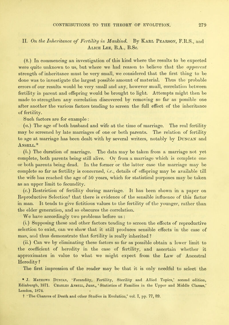 II. On the Inheritance of Fertility in Mankind. By Karl Pearson, F.R.S., and Alice Lee, B.A., B.Sc. (8.) In commencing an investigation of this kind where the results to be expected were quite unknown to us, but where we had reason to beheve that the apparent strength of inheritance must be very small, we considered that the first thing to be done was to investigate the largest possible amount of material. Thus the probable errors of our results would be very small and any, however small, correlation between fertility in parent and offspring would be brought to light. Attempts might then be made to strengthen any correlation discovered by removing so far as possible one after another the various factors tending to screen the full effect of the inheritance of fertility. Such factors are for example : (a.) The age of both husband and wife at the time of marriage. The real fertility may be screened by late marriages of one or both parents. The relation of fertility to age at marriage has been dealt with by several writers, notably by Duncan and An SELL.''^ (6.) The duration of marriage. The data may be taken from a marriage not yet complete, both parents being still alive. Or from a marriage which is complete one or both parents being dead. In the former or the latter case the marriage may be complete so far as fertility is concerned, i.e., details of offspring may be available till the wife has reached the age of 50 years, which for statistical purposes may be taken as an upper limit to fecundity. (c.) Bestriction of fertility during marriage. It has been shown in a paper on Reproductive Selectiont that there is evidence of the sensible influence of this factor in man. It tends to give fictitious values to the fertility of the younger, rather than the elder generation, and so obscures the correlation. We have accordingly two problems before us : (i.) Supposing these and other factors tending to screen the effects of reproductive selection to exist, can we show that it still produces sensible effects in the case of man, and thus demonstrate that fertility is really inherited ? (ii.) Can we by eliminating these factors so far as possible obtain a lower limit to the coefficient of heredity in the case of fertility, and ascertain whether it approximates in value to what we might expect from the Law of Ancestral Heredity ? The first impression of the reader may be that it is only needful to select the * J. Mathews Duncan, 'Fecandifcy, Fertility, Sterility and Allied Topics,' second edition, Edinburgh, 1871. Chaeles Anbell, Junr., ' Statistics of Families in the Upper and Middle Classes,' London, 1874. t ' The Chances of Death and other Studies in Evolution,' vol. I, pp. 77, 89.