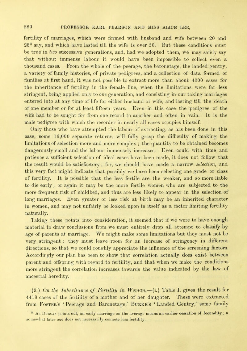 fertility of marriages, which were formed with husband and wife between 20 and 28* say, and which have lasted till the wife is over 50. But these conditions must be true in tivo successive generations, and, had we adopted them, we may safely say that without immense labour it would have been impossible to collect even a thousand cases. From the whole of the peerage, the baronetage, the landed gentry, a variety of family histories, of private pedigrees, and a collection of data formed of families at first hand, it was not possible to extract more than about 4000 cases for the inheritance of fertility in the female line, when the limitations were far less stringent, being applied only to one generation, and consisting in our taking marriages entered into at any time of life for either husband or wife, and lasting till the death of one member or for at least fifteen years. Even in this case the pedigree of the wife had to be sought for from one record to another and often in vain. It is the male pedigree with which the recorder in nearly all cases occupies himself. Only those who l)ave attempted the labour of extracting, as has been done in this case, some 16,000 separate returns, will fully grasp the difficulty of making the limitations of selection more and more complex ; the quantity to be obtained becomes dangerously small and the labour immensely increases. Even could with time and patience a sufficient selection of ideal cases have been made, it does not follow that the result would be satisfactory ; for, we should have made a narrow selection, and this very fact might indicate that possibly we have been selecting one grade or class of fertility. It is possible that the less fertile are the weaker, and so more liable to die early; or again it may be the more fertile women who are subjected to the more frequent risk of childbed, and thus are less likely to appear in the selection of long marriages. Even greater or less risk at birth may be an inherited character in women, and may not unfairly be looked upon in itself as a factor limiting fertility naturally. Taking these points into consideration, it seemed that if we were to have enough material to draw conclusions from we must entirely drop all attempt to classify by age of parents at marriage. We might make some limitations but they must not be very stringent; they must leave room for an increase of stringency in different directions, so that we could roughly appreciate the influence of the screening factors. Accordingly our plan has been to show that correlation actually does exist between parent and offspring with regard to fertility, and that when we make the conditions more stringent the correlation increases towards the value indicated by the law of ancestral heredity. (9.) On the Inheritance of Fertility in Woman.—(i.) Table I. gives the result for 4418 cases of the fertility of a mother and of her daughter. These were extracted from Foster's ' Peerage and Baronetage,' Burke's ' Landed Gentry,' some family * As Duncan points out, an early marriage on the average means an earlier cessation of fecundity; a somev.liat later one does not necessarily connote less fertility.