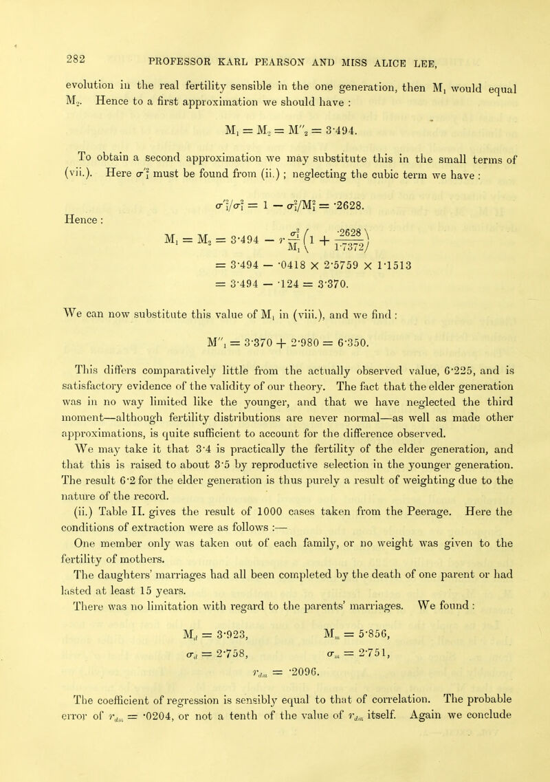 evolution in the real fertility sensible in the one generation, then Mj would equal Mo. Hence to a first approximation we should have : Ml = M, = M2 = 3-494. To obtain a second approximation we may substitute this in the small terms of (vii.). Here cr'l must be found from (ii.) ; neglecting the cubic term we have : o-'i/o-r = 1 - a-ymi = -2628. Hence : M. = M3 = 3-494 + = 3-494 — -0418 X 2-5759 X I'lSlS = 3-494 —-124 = 3-370. We can now substitute this value of Mi in (viii,), and we find : Mi = 3-370 + 2-980 = 6-350. This differs comparatively little from the actually observed value, 0*225, and is satisfactory evidence of the validity of our theory. The fact that the elder generation was in no way limited like the younger, and that we have neglected the third moment—although fertility distributions are never normal—as well as made other approximations, is quite sufficient to account for the difference observed. We may take it that 3-4 is practically the fertility of the elder generation, and that this is raised to about 3-5 by reproductive selection in the younger generation. The result 6-2 for the elder generation is thus purely a result of weighting due to the nature of the record. (ii.) Table II. gives the result of 1000 cases taken from the Peerage. Here the conditions of extraction were as follows :— One member only was taken out of each family, or no weight was given to the fertility of mothers. The daughters' marriages had all been completed by the death of one parent or had lasted at least 15 years. There was no limitation with regard to the parents' marriages. We found : M, = 3-923, M„ = 5-85G, = 2-758, cr„ = 2-751, r,„, = -2096. The coefficient of regression is sensibly equal to that of correlation. The probable error of r^,, = '0204, or not a tenth of the value of itself Again we conclude