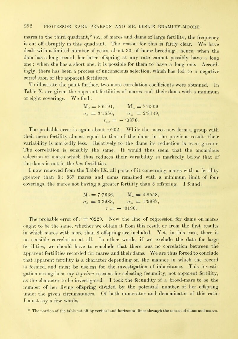 mares in the third quadrant,'' i.e., of mares and dams of large fertihty, the frequency- is cut off abruptly in this quadrant. The reason for this is fairly clear. We have dealt with a limited number of years, about 30, of horse-breeding ; hence, when the dam has a long record, her later offspring at any rate cannot possibly have a long one ; when she has a short one, it is possible for them to have a long one. Accord- ingly, there has been a process of unconscious selection, which has led to a negative correlation of the apparent fertilities. To illustrate the point further, two more correlation coefficients were obtained. In Table X. are given the apparent fertilities of mares and their dams with a minimum of eight coverings. We find : M, = 8-619], M,„= 7-6309, o-,i = 3-1656, cr,„ = 2-8149, r„„, = - -0876. The probable error is again about '0202. While the mares now form a group with their mean fertility almost equal to that of the dams in the previous result, their variability is markedly less. Relatively to the dams its reduction is even greater. The correlation is sensibly the same. It would thus seem that the anomalous selection of mares which thus reduces their variability so markedly below that of the dams is not in the low fertilities. I now removed from the Table IX. all parts of it concerning mares with a fertility greater than 8 ; 867 mares and dams remained with a minimum limit of four coverings, the mares not having a greater fertility than 8 offspring. I found: M;, = 7'76S6, M,„ = 4-8558, a-a = 3-3983, a,,, = 1-9887, r = — -0190. The probable error of r = '0229. Now the line of regression for dams on mares ouffht to be the same, whether we obtain it from this result or from the first results in which mares with more than 8 offspring are included. Yet, in this case, there is no sensible correlation at all. In other words, if we exclude the data for large fertilities, we should have to conclude that there was no correlation between the apparent fertilities recorded for mares and their dams. We are thus forced to conclude that apparent fertility is a character depending on tlie manner in which the record is formed, and must be useless for the investigation of inheritance. This investi- gation strengthens ray d prioy^i reasons for selecting fecundity, not apparent fertility, as the character to be investigated. I took the fecundity of a brood-mare to be the number of her living offspring divided by the potential number of her offspring under the given circumstances. Of both numerator and denominator of this ratio I must say a few words. * Tlie portion of the table cut off by vertical and horizontal lines through the means of dams and mares,