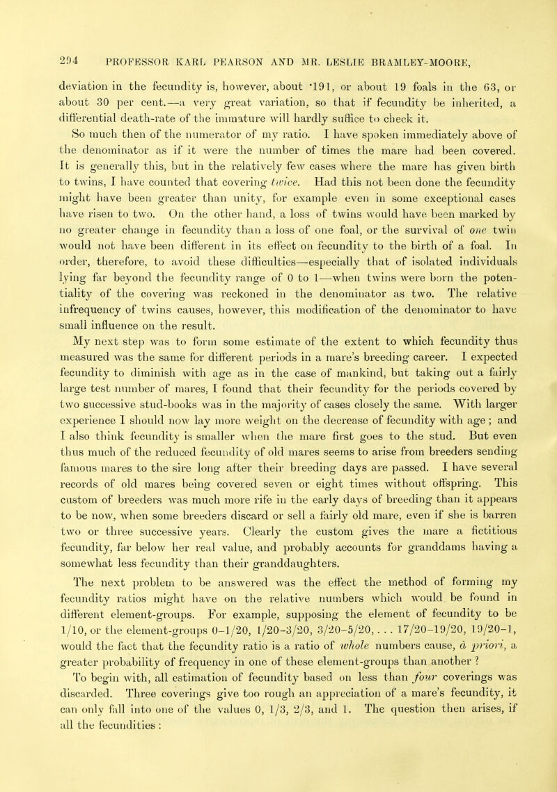 204 deviation in the fecundity is, however, about '191, or about 19 foals in the G3, or about 30 per cent.—a, very ^reat variation, so that if fecundity be inherited, a differential death-rate of the inuiiature will hardly suflice to check it. So much then of the numerator of my ratio. I have spoken immediately above of the denominator as if it were the number of times the mare had been covered. It is generally this, but in the relatively few cases where the mare has given birth to twins, I have counted that covering twice. Had this not been done the fecundity might have been greater than unity, for example even in some exceptional cases have I'isen to two. On the other hand, a loss of twins would have been marked by no greater change in fecundity than a loss of one foal, or the survival of one twin would not have been different in its effect on fecundity to the birth of a foal. In order, therefore, to avoid these difhculties—especially that of isolated individuals lying far beyond the fecundity range of 0 to 1—when twins were born the poten- tiality of the covering was reckoned in the denominator as two. The relative infrequency of twins causes, however, this modification of the denominator to have small influence on the result. My next step was to form some estimate of the extent to which fecundity thus measured was the same for different periods in a mare's breeding career. I expected fecundity to diminish with age as in the case of mankind, but taking out a fairly large test number of mares, I found that their fecundity for the periods covered by two successive stud-books was in the majority of cases closely the same. With larger experience I should now lay more weight on the decrease of fecundity with age ; and I also think fecundity is smaller when the mare first goes to the stud. But even thus much of the reduced fecuiidity of old mares seems to arise from breeders sending famous mares to the sire long after their breeding days are passed. I have several records of old mares being covered seven or eight times without offspring. This custom of breeders was much more rife in the early days of breeding than it appears to be now, when some breeders discard or sell a fairly old mare, even if she is barren two or three successive years. Clearly the custom gives the mare a fictitious fecundity, far below her real value, and probably accounts for granddams having a somewhat less fecundity than their granddaughters. The next problem to be answered was the effect the method of forming my fecundity ratios might have on the relative numbers which would be found in different element-groups. For example, supposing the element of fecundity to be 1/10, or the element-groups 0-1/20, f/20-8/20, 3/20-5/20,. . . 17/20-19/20, 19/20-1, would the fact that the fecundity ratio is a ratio of ivhole numbers cause, d priori, a greater probability of frequency in one of these element-groups than another 1 To begin with, all estimation of fecundity based on less than four coverings was discarded. Three coverings give too rough an appreciation of a mare's fecundity, it can only fall into one of the values 0, 1/3, 2/3, and 1. The question then arises, if all the fecundities :