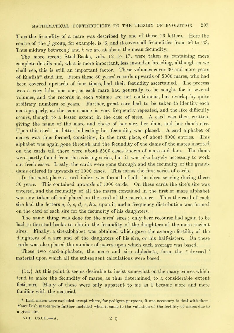 Thus the fecundity of a mare was described by one of these 16 letters. Here the centre of the j group, for example, is '6, and it covers all fecundities from '56 to -63. Thus midway between j and h we are at about the mean fecundity. The more recent Stud-Books, vols. 12 to 17, were taken as containing more complete details and, what is more important, less in-and-in breeding, although as we shall see, this is still an important factor. These volumes cover 30 and more years of English* stud life. From these 30 years' records upwards of 5000 mares, who had been covered upwards of four times, had their fecundity ascertained. The process was a very laborious one, as each mare had generally to be sought for in several volumes, and the records in each volume are not continuous, but overlap by quite arbitrary numbers of years. Further, great care had to be taken to identify each mare properly, as the same name is very frequently repeated, and the like difficulty occurs, though to a lesser extent, in the case of sires. A card was then written, giving the name of the mare and those of her sire, her dam, and her dam's sire. Upon this card the letter indicating her fecundity was placed. A card alphabet of mares was thus formed, consisting, in the first place, of about 3000 entries. This alphabet was again gone through and the fecundity of the dams of the mares inserted on the cards till there were about 2500 cases know^n of mare and dam. The dams were partly found from the existing series, but it was also largely necessary to work out fresh cases. Lastly, the cards were gone through and the fecundity of the grand- dams entered in upwards of 1000 cases. This forms the first series of cards. In the next place a card index was formed of all the sires serving during these 30 years. This contained upwards of 1000 cards. On these cards the sire's sire was entered, and the fecundity of all the mares contained in the first or mare alphabet was now taken off and placed on the card of the mare's sire. Thus the card of each sire had the letters a, h, c, d, e, &c., upon it, and a frequency distribution was formed on the card of each sire for the fecundity of his daughters. The same thing was done for the sires' sires ; only here recourse had again to be had to the stud-books to obtain the fecundity of the daughters of the more ancient sires. Finally, a sire-alphabet was obtained which gave the average fertility of the daughters of a sire and of the daughters of his sire, or his half-sisters. On these cards was also placed the number of mares upon which each average was based. These two card-alphabets, the mare and sire alphabets, form the  dressed material upon which all the subsequent calculations were based. (14.) At this point it seems desirable to insist somewhat on the many causes which tend to make the fecundity of mares, as thus determined, to a considerable extent fictitious. Many of these were only apparent to me as I became more and more familiar wdth the material. * Irisli mares were excluded except where, for pedigree purposes, it was necessary to deal with them. Many Irish mares were further included when it came to the valuation of the fertility of mares due to a given sire. VOL. CXCII.—A. 'I q