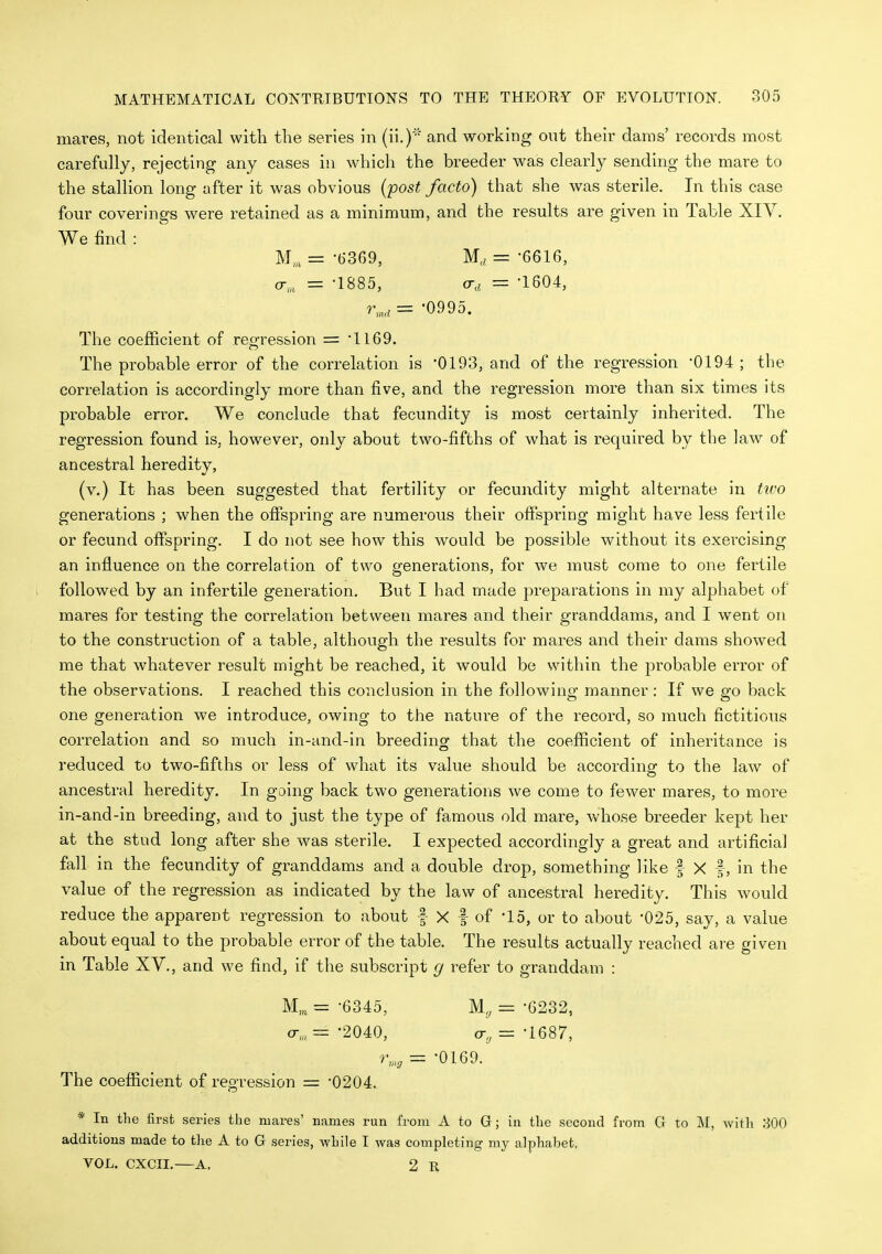 mares, not identical with the series in (ii.)' and working out their dams' records most carefully, rejecting any cases in which the breeder was clearly sending the mare to the stallion long after it was obvious {post facto) that she was sterile. In this case four coverings were retained as a minimum, and the results are given in Table XIV. We find : M„, = -6369, Ma = -6616, a,, = -1885, o-a = -1604, r,„,= -0995. The coefficient of regression = *1I69. The probable error of the correlation is -0193, and of the regression -0194 ; the correlation is accordingly more than five, and the regression more than six times its probable error. We conclude that fecundity is most certainly inherited. The regression found is, however, only about two-fifths of what is required by the law of ancestral heredity, (v.) It has been suggested that fertility or fecundity might alternate in ttvo generations ; when the offspring are numerous their offspring might have less fertile or fecund offspring. I do not see how this would be possible without its exercising an influence on the correlation of two generations, for we must come to one fertile followed by an infertile generation. But I had made preparations in my alphabet of mares for testing the correlation between mares and their granddams, and I went on to the construction of a table, although the results for mares and their dams showed me that whatever result might be reached, it would be within the probable error of the observations. I reached this conclusion in the following manner : If we go back one generation we introduce, owing to the nature of the record, so much fictitious correlation and so much in-and-in breeding that the coefficient of inheritance is reduced to two-fifths or less of what its value should be according to the law of ancestral heredity. In going back two generations we come to fewer mares, to more in-and-in breeding, and to just the type of famous old mare, whose breeder kept her at the stud long after she was sterile. I expected accordingly a great and artificial fall in the fecundity of granddams and a double drop, something like f X f, in the value of the regression as indicated by the law of ancestral heredity. This would reduce the apparent regression to about | X f of -15, or to about '025, say, a value about equal to the probable error of the table. The results actually reached are given in Table XV., and we find, if the subscript (/ refer to granddam : M„ = -6345, = -0232, a-,, = -2040, = -1687, r,„^ = -0169. The coefficient of regression = '0204. * In the first series the mares' names run from A to G; in the second from G to M, with 300 additions made to the A to G series, while I was completing my alphaljet, VOL. CXCII.—A. 2 R