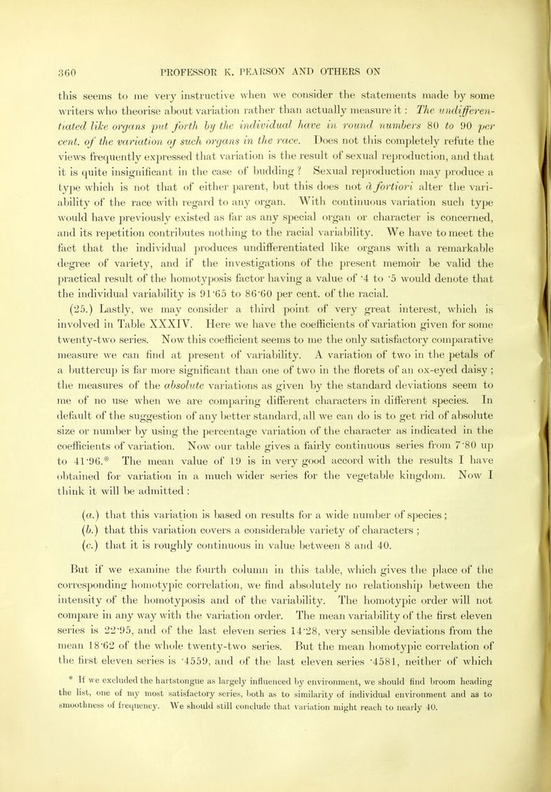 this seems to me veiy instructive when we consider tlie statements made by some writers who theorise about variation rather than actually measure it : The undifferen- tiated like organs put forth by the individual have in round numbers 80 to 90 jjer cent, of the variation oj such organs in the race. Does not this completely refute the views frequently expressed that variation is the result of sexual reproduction, and that it is quite insignificant in the case of budding ? Sexual reproduction may produce a type which is not that of either parent, but this does not d fortiori alter the vari- ability of the race with regard to any organ. With continu(jus variation such type would have previously existed as far as any special organ or character is concerned, and its repetition contributes nothing to the racial variability. We have to meet the fact that the individual produces undifferentiated like organs with a remarkable degree of variety, and if the investigations of the present memoir be valid the practical result of the homotyposis factor having a value of 4 to 5 would denote that the individual variability is 91'65 to 86'60 per cent, of the racial. (25.) Lastly, we may consider a third point of very great interest, which is involved in Table XXXIV. Here we have the coefficients of variation given for some twenty-two series. Now this coefficient seems to me the only satisfactory comparative measure we can find at present of variability. A variation of two in the petals of a buttercup is far more significant than one of two in the fiorets of an ox-eyed daisy ; the measures of the absolute variations as given by the standard deviations seem to me of no use when we are comparing different characters in different species. In default of the suggestion of any better standard, all we can do is to get rid of absolute size or number by using the percentage variation of the character as indicated in the coefficients of variation. Now our table gives a fairly continuous series from 7 80 uj^ to 41*96.* The mean value of 19 is in very good accord with the results I have obtained for variation in a much wider series for the vegetable kingdom. Now I think it will be admitted : («.) that this variation is based on results for a wide number of species; (b.) that this variation covers a considerable variety of characters ; (f.) that it is roughly continuous in value between 8 and 40. But if we examine the fourth column in this table, which gives the place of the corresponding homoty^jic correlation, we find absolutely no relationship between the intensity of the homotyposis and of the variability. The homotypic order will not compare in any way with the variation order. The mean variability of the first eleven series is 22*95, and of the last eleven series 14*28, very sensible deviations from the mean 18*62 of the whole twenty-two series. But the mean homotypic correlation of the first eleven series is -4559, and of the last eleven series '4581, neither of which * If we excluded the hai tstongue as largely influenced by environment, we should find broom heading the list, one of my most satisfactory series, both as to similarity of individual environment and as to smoothness of frequency. We should still conclude that variation might reach to nearly 40.