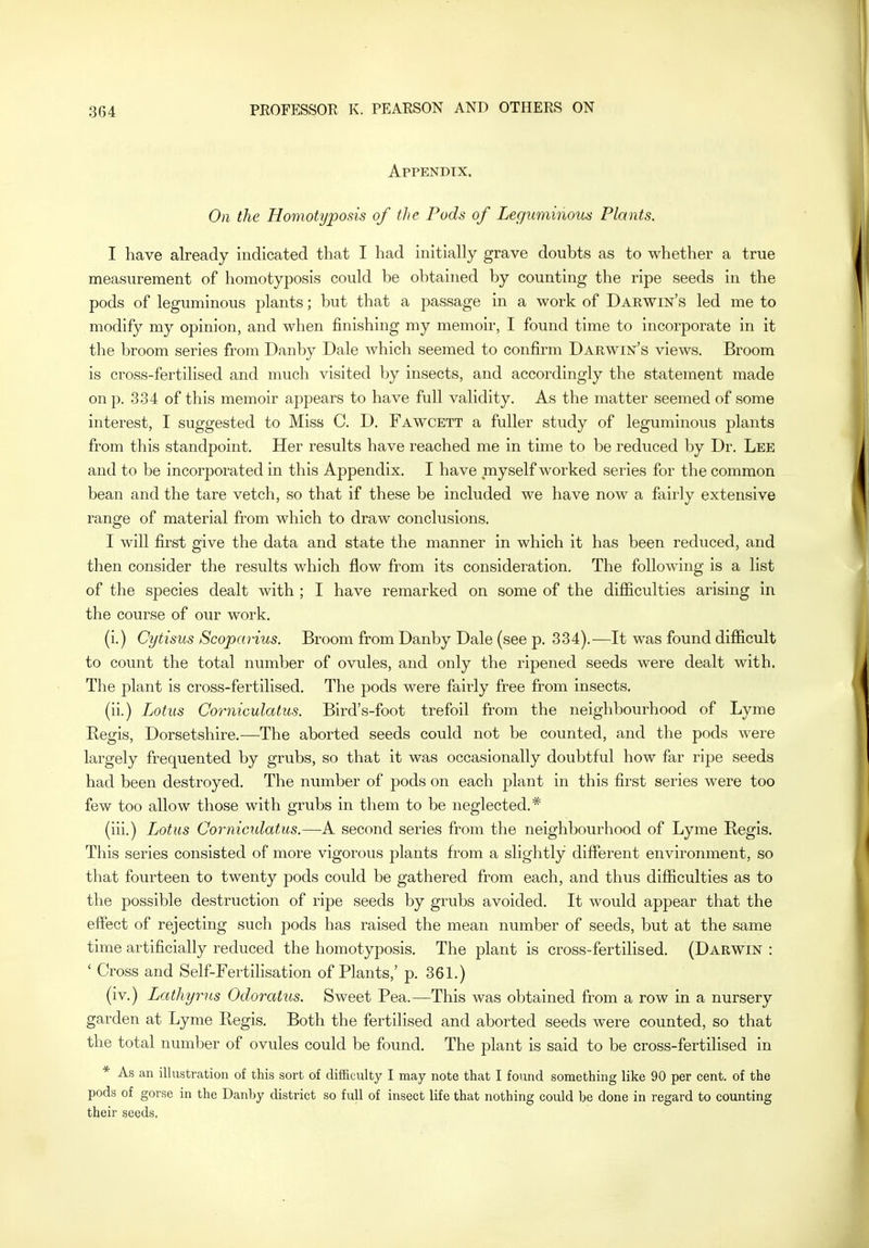 Appendix. On the Homotyposis of the Pods of Leguminous Plants. I have already indicated that I had initially grave doubts as to whether a true measurement of homotyposis could be obtained by counting the ripe seeds in the pods of leguminous plants; but that a passage in a work of Darwin's led me to modify my opinion, and when finishing my memoir, I found time to incorporate in it the broom series from Danby Dale which seemed to confirm Darwin's views. Broom is cross-fertilised and much visited by insects, and accordingly the statement made on p. 334 of this memoir appears to have full validity. As the matter seemed of some interest, I suggested to Miss C. D. Fawcett a fuller study of leguminous plants from this standpoint. Her results have reached me in time to be reduced by Dr. Lee and to be incorporated in this Appendix. I have myself worked series for the common bean and the tare vetch, so that if these be included we have now a fairly extensive range of material from which to draw conclusions. I will first give the data and state the manner in which it has been reduced, and then consider the results which flow from its consideration. The following is a list of the species dealt with ; I have remarked on some of the difficulties arising in the course of our work. (i.) Cytisus Scoparius. Broom from Danby Dale (see p. 334).—It was found difficult to count the total number of ovules, and only the ripened seeds were dealt with. The plant is cross-fertilised. The pods were fairly free from insects. (ii.) Lotus Corniculatus. Bird's-foot trefoil from the neighbourhood of Lyme Regis, Dorsetshire.—The aborted seeds could not be counted, and the pods were largely frequented by grubs, so that it was occasionally doubtful how far ripe seeds had been destroyed. The number of pods on each plant in this first series were too few too allow those with grubs in them to be neglected.* (iii.) Lotus Corniculatus.—A second series from the neighbourhood of Lyme Regis. This series consisted of more vigorous plants from a slightly different environment, so that fourteen to twenty pods could be gathered from each, and thus difficulties as to the possible destruction of ripe seeds by grubs avoided. It would appear that the effect of rejecting such pods has raised the mean number of seeds, but at the same time artificially reduced the homotyposis. The plant is cross-fertilised. (Darwin : ' Cross and Self-Fertilisation of Plants,' p. 361.) (iv.) Lathyrv,s Odoratus. Sweet Pea.—This was obtained from a row in a nursery garden at Lyme Regis. Both the fertilised and aborted seeds were counted, so that the total number of ovules could be found. The plant is said to be cross-fertilised in * As an illustration of this sort of difficulty I may note that I found something like 90 per cent, of the pods of gorse in the Danby district so full of insect life that nothing could be done in regard to counting their seeds.