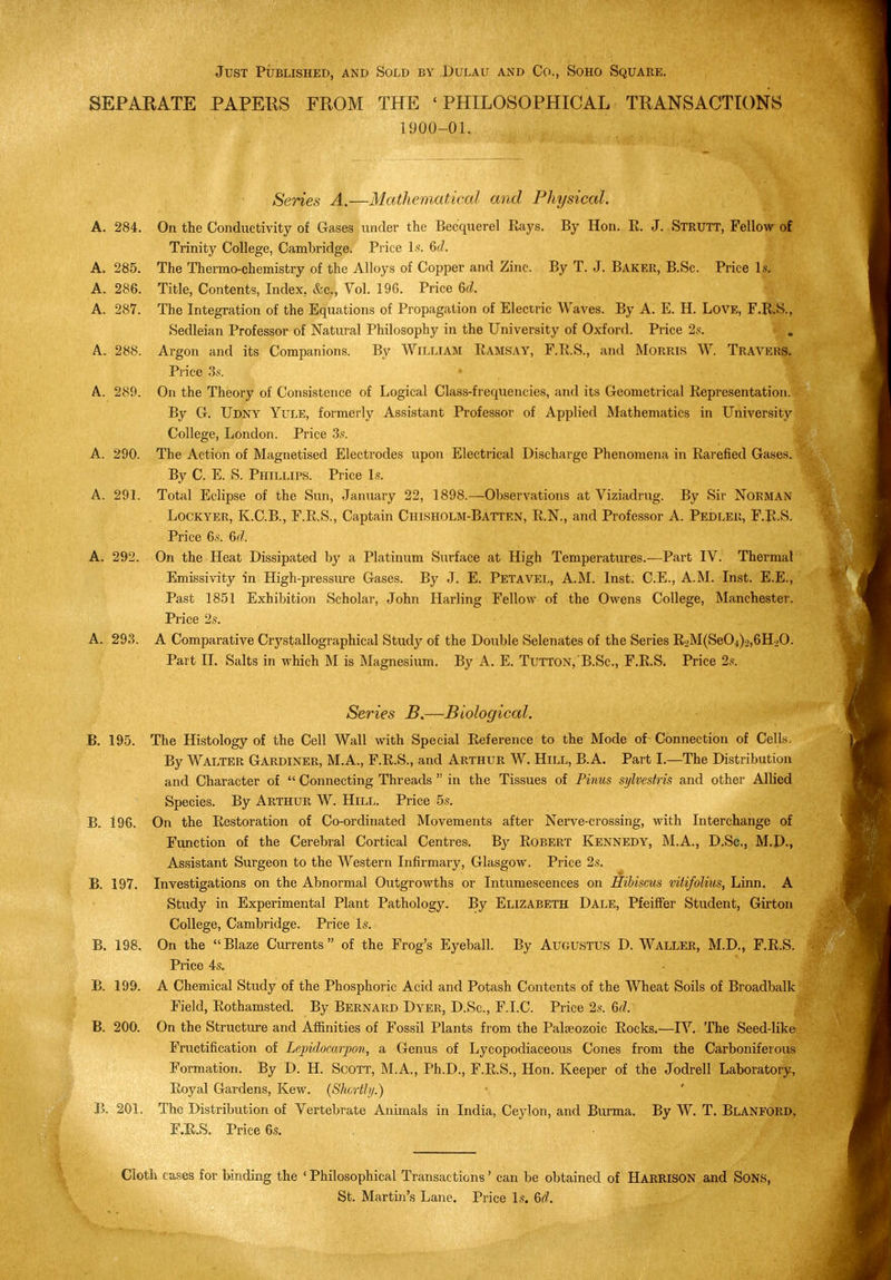 Just Published, and Sold by Dulau and Co., Soho Square. SEPARATE PAPEHS FROM THE 'PHILOSOPHICAL TRANSACTIONS 1900-01. Series A.—Mathematical and Physical. A. 284. On the Conductivity of Gases under the Becquerel Rays. By Hon. R. J. Strutt, Fellow of Trinity College, Cambridge. Price Is. 6d. A. 285. The Thermo-chemistry of the Alloys of Copper and Zinc. By T. J. Baker, B.Sc. Price Is. A. 286. Title, Contents, Index, &c.. Vol. 196. Price 6d. A. 287. The Integration of the Equations of Propagation of Electric Waves. By A. E. H. Love, F.R.S., Sedleian Professor of Natural Philosophy in the University of Oxford. Price 2s. A. 288. Argon and its Companions. By William Ramsay, F.R.S., and Morris W. Travers. Price 3s. A. 289. On the Theory of Consistence of Logical Class-frequencies, and its Geometrical Representation. By G. Udny Yule, formerly Assistant Professor of Applied Mathematics in University College, London. Price 3.s'. A. 290. The Action of Magnetised Electrodes upon Electrical Discharge Phenomena in Rarefied Gases. By C. E. S. Phillips. Price Is. A. 291. Total Eclipse of the Sun, January 22, 1898.—Observations at Viziadrug. By Sir NoRMAN Lockyer, K.C.B., F.R.S., Captain Chisholm-Batten, R.N., and Professor A. Pedleu, F.R.S. Price 6s. Gd. A. 292. On the Heat Dissipated by a Platinum Surface at High Temperatures.—Part IV. Thermal Emissivity in High-pressiu-e Gases. By J. E. Petavel, A.M. Inst. C.E., A.M. Inst. E.E., Past 1851 Exhibition Scholar, John Harling Fellow of the Owens College, Manchester. Piice 2s. A. 293. A Comparative Crystallographical Study of the Double Selenates of the Series R.)M(Se04)2,6H20. Part 11. Salts in which M is Magnesium. By A. E. Tutton, B.Sc., F.R.S. Price 2s. Series —Biological. B. 195. The Histology of the Cell Wall with Special Reference to the Mode of- Connection of Cells. By Walter Gardiner, M.A., F.R.S., and Arthur W. Hill, B.A. Part I.—The Distribution and Character of  Connecting Threads  in the Tissues of Pinus sylvestris and other Allied Species. By Arthur W. Hill. Price 5s. B. 196. On the Restoration of Co-ordinated Movements after Nerve-crossing, with Interchange of Function of the Cerebral Cortical Centres. By Robert Kennedy, M.A., D.Sc, M.D., Assistant Surgeon to the Western Infirmary, Glasgow. Price 2s. B. 197. Investigations on the Abnormal Outgrowths or Intumescences on Hibiscus viiifolius, Linn. A Study in Experimental Plant Pathology. By Elizabeth Dale, Pfeifi^r Student, Girton College, Cambridge. Price Is. B. 198. On the Blaze Currents of the Frog's Eyeball. By Augustus D. Waller, M.D., F.R.S. Price 4s. B. 199. A Chemical Study of the Phosphoric Acid and Potash Contents of the Wheat Soils of Broadbalk Field, Rothamsted. By Bernard Dyer, D.Sc, F.I.C. Price 2s. 6d. B. 200. On the Structiu-e and Afiinities of Fossil Plants from the Palaeozoic Rocks.—IV. The Seed-like Fructification of Lepidocarpon, a Genus of Lycopodiaceous Cones from the Carboniferous Formation. By D. H. Scott, M.A., Ph.D., F.R.S., Hon. Keeper of the Jodrell Laboratory, Royal Gardens, Kew. {Shortly.) B. 201. The Distribution of Vertebrate Animals in India, Ceylon, and Burma, By W. T. Blanford, r.R.S. Price 6s. Cloth cases for binding the ' Philosophical Transactions' can be obtained of HARRISON and SONS, St. Martin's Lane. Price Is. 6<?.