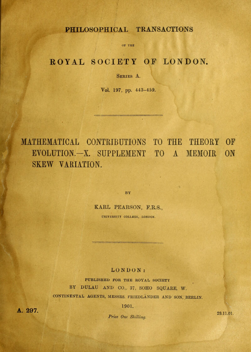 PHILOSOPHICAL TRANSACTIONS OF THE ROYAL SOCIETY OF LONDON. Series A. Vol. 197, pp. 443-459. MATHEMATICAL CONTRIBUTIONS TO THE THEORY OP EVOLUTION.-X. SUPPLEMENT TO A MEMOIR ON SKEW VARIATION. BY KARL PEARSON, F.R.S., UNIVERSITY COLLEGE, LONDOK. LONDON: / PUBLISHED FOR THE ROYAL SOCIETY BY DULAU AND CO, 37, SOHO SQUARE, W. CONTINENTAL AGENTS, MESSRS. FRIEDLANDER AND SON, BERLIN. 1901. ^' „ . ^ 29.11.01. Fnce One Shilling.