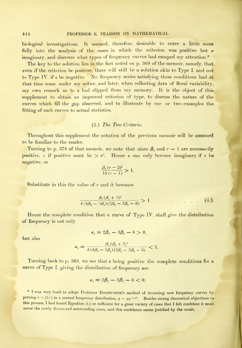 biological investigations. It seemed, therefore, desirable to enter a little more fully into the analysis of the cases in which tlie criterion was positive but v imaginary, and discover what types of frequency curves had escaped my attention.*' The key to the solution lies in the fact noted on p. 369 of the memoir, namely, that even if the criterion be positive, there will still be a solution akin to Type I. and not to Type IV. if e be negative. No frequency series satisfying these conditions had at that time come inider my notice, and later, when collecting data of floral variability, my own remark as to e had slipped from my memory. It is the object of this supplement to obtain an improved criterion of type, to discuss the nature of the curves which fill the gap observed, and to illustrate by one or two examples th& fitting of such curves to actual statistics. (2.) The Two Criteria. Throughout this supplement the notation of the previous memoir will be assumed to be familiar to the reader. Turning to p. 378 of that memoir, we note that since yS^ and r — I are necessarily positive, z if positive must be > r^. Hence v can only become imaginary if z be negative, or 16 (r - 1) Siibstitute in this the value of r and it becomes /3, (A + •^)- 4(4/3^- 3/3i)(2^„-3^i- 6) >1 Hence the complete condition that a curve of Type IV. shall give the distribution of frequency is not only /fj = 2;S. - 3y8i - 6 > 0, but also ~ 4 (4/32 - 3/3,)(2^3 _ 3;Si - 6) ^ ^• Turning back to p. 369, we see that e being positive the complete conditions for a curve of Type I. giving the distribution of frequency are = 2y8o - 3/3i — 6 < 0, * I was very loath to adopt Professor Edgeworth's method of inventing new frequency curves hy putting X = /(,o') in a normal frequency distribution, y = yoe-<^--'\ Besides strong theoretical objections to. this process, I had found Equation (i.) so sufficient for a great variety of cases that I felt confident it must cover the newly discovered outstanding cases, and this confidence seems justified by the result.