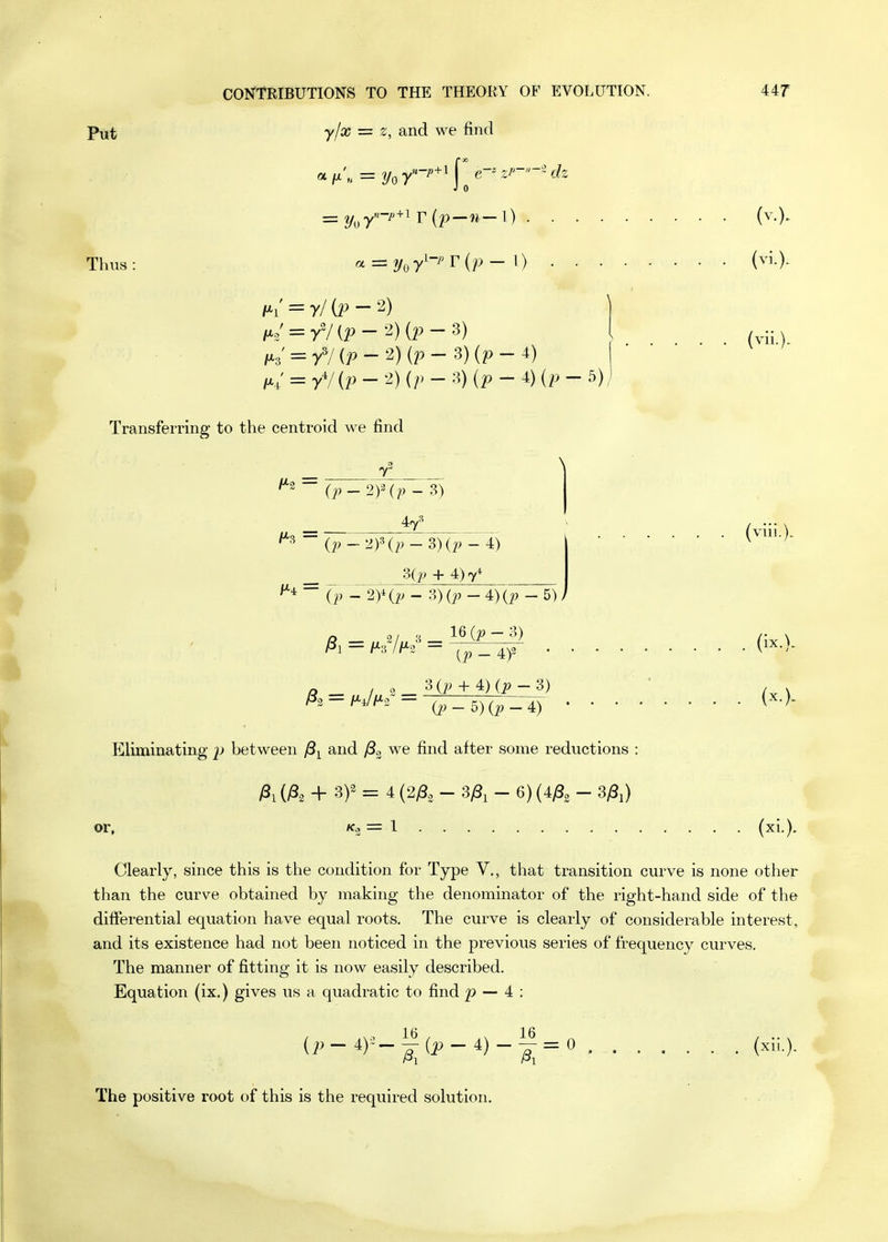 Put Thus CON'TRIBUTIONS TO THE THEORY OF EVOLUTION. UT yjx = z, and we find J 0 = 2/o7~^'^^ r (p—1) (v.). azzzy^y^-J'Tip- 1) (vi.)- i^i' = r/(p-2) /^3' = yV{^-2) (p-3)(p-4) ;x; = yV {2) - 2) (/> - 3) {p-i){p- 5) (vii.). Transferring to the centroid we find T H-2 (^p'^^2)^p -3)(p - 4) Sip + 4)7* ^■^ ~ -2y(p- 3)0^ - 4)(^ - 5); 16 {p - 3) (i' - 4)2 • 30;+ 4) (i?-3) (viii.). ^1 = l^^lf-^ = 0^ - 5) - 4) • • • • Eliminating' between and /S^ we find after some reductions : ^1 + 3)^ = 4 (2^82 - - 6) (4^3 - 3^) (ix.). or, (xi.). Clearly, since this is the condition for Type V., that transition curve is none other than the curve obtained by making the denominator of the right-hand side of the differential equation have equal roots. The curve is clearly of considerable interest, and its existence had not been noticed in the previous series of frequency curves. The manner of fitting it is now easily described. Equation (ix.) gives us a quadratic to find p — 4 : (,,_4)-^(^_4)-^=0 . The positive root of this is the required solution.