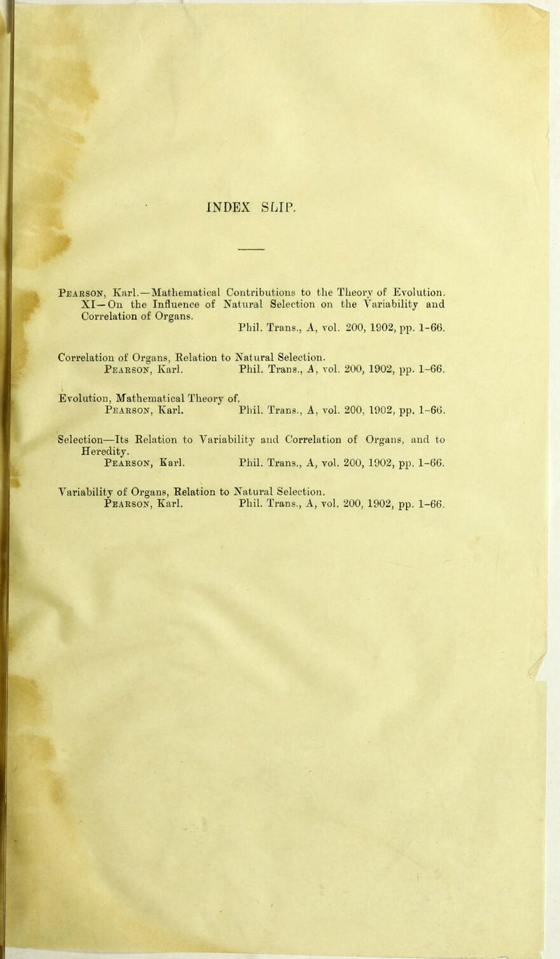 INDEX SLIP. Pearson, Karl.—Mathematical Contributions to the Theory of Evolution. XI—Ou the Influence of Natural Selection on the Variability and Correlation of Organs. Phil. Trans., A, vol. 200, 1902, pp. 1-66. Correlation of Organs, Eelation to Natural Selection. Peaeson, Karl. Phil. Trans., A, vol. 200, 1902, pp. 1-66. Evolution, Mathematical Theory of. Pearson, Karl. Phil. Trans., A, vol. 200, 1902, pp. 1-66. Selection—Its Relation to Variability and Correlation of Organs, and to Heredity. Pearson, Karl. Phil. Trans., A, vol. 20O, 1902, pp. 1-66. Variability of Organs, Relation to Natural Selection. Pearson, Karl. Phil. Trans., A, vol. 200, 1902, pp. 1-66.