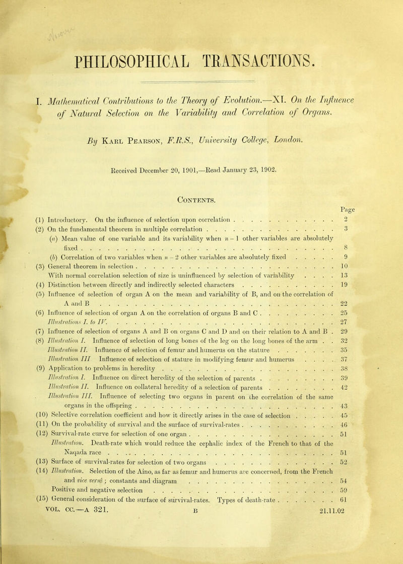 PHILOSOPHICAL TRANSACTIONS. By Kael Peaeson, F.RS., University College, London. Keceived December 20, 1901 —Read Januaiy 23, 1902, Contents. Page (1) Introductory. On the influence of selection upon correlation 2 (2) On the fundamental theorem in multiple correlation 3 (ii) Mean value of one variable and its variability when n-1 other variables are absolutely fixed 8 (b) Correlation of two variables when n - 2 other variables are absolutely fixed ..... 9 (3) General theorem in selection 10 With normal correlation selection of size is uninfluenced by selection of variability . . . . 13 (4) Distinction between directly and indirectly selected characters . . 19 (.5) Influence of selection of organ A on the mean and variability of B, and on the correlation of A and B 22 (6) Influence of selection of organ A on the correlation of organs B and C 25 lUustratiom I. to IV. 27 (7) Influence of selection of organs A and B on organs C and D and on their relation to A and B . 29 (8) Illadration I. Influence of selection of long bones of the leg on the long bones of the arm . . 32 Illustration II. Influence of selection of femur and humerus on the stature 35 Illustration III Influence of selection of stature in modifying femur and humerus .... 37 (9) Application to problems in heredity 38 Illustration I. Influence on direct heredity of the selection of parents 39 Illustration II. Influence on collateral heredity of a selection of parents 42 Illustration III. Influence of selecting two organs in parent on the correlation of the same organs in the offspring 43 (10) Selective correlation coefficient and how it directly arises in the case of selection 45 (11) On the probability of survival and the surface of survival-rates 46 (12) Survival-rate curve for selection of one organ 51 Illustration. Death-rate which would reduce the cephalic index of the French to that of the Naqada race 51 (13) Surface of survival-rates for selection of two organs 52 (14) Illustration. Selection of the Aino, as far as femur and humerus are concerned, from the French and vice versa ; constants and diagram 54 Positive and negative selection ■ 59 (15) General consideration of the surface of survival-rates. Types of death-rate 61 VOL. CO.—A 321. . B 21.11.02