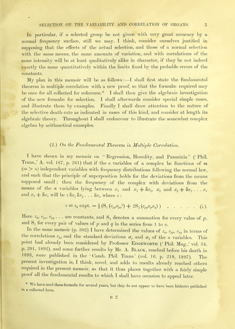 In particular, if a selected group be not given with very great accuracy by a normal frequency surface, still we may, I think, consider ourselves justified in supposing that the effects of the actual selection, and those of a normal selection Math the same meajis, the same amounts of variation, and with correlations of the same intensity will be at least qualitatively alike in character, if they be not indeed exactly the same quantitatively within the limits fixed by the probable errors of the constants. My plan in this memoir will be as follows :—I shall first state the fundamental theorem in multiple correlation with a new proof, so that the formulae required may be once for all collected for reference.* I shall then give the algebraic investigation of the new formulse for selection. I shall afterwards consider sjaecial simple cases, and illustrate them by examples. Finally I shall draw attention to the nature of the selective death-rate as indicated in cases of this kind, and consider at length its algebraic theory. Throughout I shall endeavour to illustrate the somewhat complex algebra by arithmetical examples. (2.) On the Fundamental Theorem in Multiple Correlation. I have shown in my memoir on Regression, Heredity, and Panmixia ('Phil. Trans.,' A, vol. 187, p. 261) that if the n variables of a complex be functions of m (m > n) independent variables with frequency distributions following the normal law, and such that the principle of superposition holds for the deviations from the means supposed small ; then the frequency of the complex with deviations from the means of the n variables lying between and Xy + Sx^, Xc^ and Xc^-\-hxa . . . x, and x„ 4- hx,^ will be z hxc^ . . . dx,, where z : z = Zq expt. - 1 (Sj {c^^pXj,/) + 2So {cpjXpX;) ) (i.). Here Zq, Cp^,, c^^ . . . are constants, and denotes a summation for every value of and So for every pair of values of p and q in the series from 1 to n. In the same memoir (p. 302) I have determined the values of z^, c,,^, Cp, in terms of the correlations rp,^ and the standard deviations a-p a]id cr^ of the n variables. This point had already been considered by Professor Edgeworth (' Phil. Mag.,' vol. 34, p. 201, 1892), and some further results by Mr. A. Black, reached before his death in 1893, were published in the ' Camb. Phil. Trans.' (vol. 16, p. 219, 1897). The present investigation is, I think, novel, and adds to results already reached others required in the present memoir, so tha.t it thus places together with a fairly simple proof all the fundamental results to which I shall have occasion to appeal later. * We have used these formulae for several years, but they do not appear to have been hitherto published in a collected form. B 2