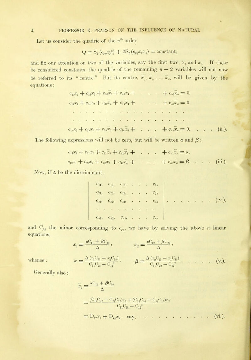 Let us consider the quadric of the w*'' order Q = Si (%..v) + 2S2 {cj,^Xj,x,') = constant, and fix our attention on two of the variables, say the first two, and x^. If these be considered constants, the quadric of the remaining n — 2 variables will not now be referred to its  centre. But its centre, .^3, x^ . . . x,„ wnll be given by the equations : Cj3.ri + Co^x^ + C;-iX^ + C43X4 + . . . + c„3.-r« = 0. C14.X1 -j- C2iX-z 1 C-nX-i -\- -|- . . . -|- C„iX,^ = 0. The following expressions will not be zero, but will be written a and y8 ^11^1 ~l~ CoiX-, -J- C31X3 -f C41X4 C,aX„ — CL. Cjoti'i ~r Ci'ipCi i C32.T3 ■\- C42.T4 -f- • , . -j- Cii'>Xii = /3. Now, if A be the discriminant, (iii.). ^13} C22i Cos, . • ^211 C33; C«2) C/,3, and C^^j the minor corresponding to c^fj, we have by solving the above n linear equations, A whence : Generally also a = x„ ^Ci, + /3C2, /3 = CnC'22 ~ ^13 (v.). (^12C'22 — C'3}C]2)^'l (^11^22 — ^1(Z^12)*^2 P P P 2 = -Di^.Ti + D2jaj.,, say, (vi.).