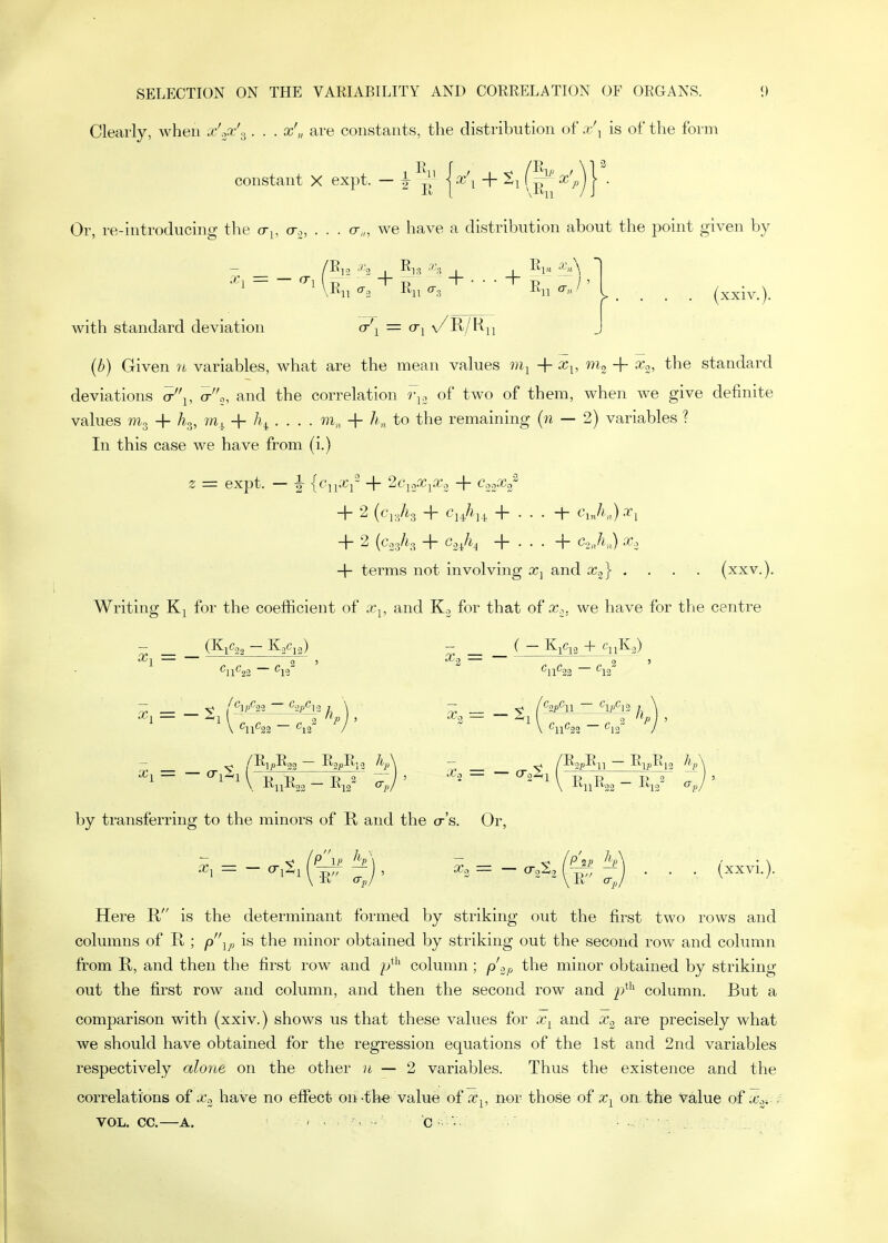 Clearly, when x'.;pc'.^ . . . x'„ are constants, the distribution of a/^ is of the form constant X expt. — |- ^^.^ + (^''■ Or, re-introducing the cr^, a., . . . cr,„ we have a distribution about the point given by X, = — O^i -^12 '''3 I 5]? _i_ _i_ '^'A > . . . . (xxiv.). with standard deviation cr\ = cr^ \ (b) Given n variables, what are the mean values + x^, + Xo, the standard deviations a-'\, a-a, and the correlation r^.. of two of them, when we give definite values mg + /ig, to,. + . . . . + A„, to the remaining {n — 2) variables ? In this case we have from (i.) z = expt. — |- {cn^i~ + 2<?io.'ri»-., + CooO;/ + 2 (c'lg/ig + Cj^?,^ -h . . . -I- cji„)xi + 2 (CogAg + G-lA + . • • + C.ah.,) X, + terms not involving x^ and X2} . . . . (xxv.). Writing for the coefficient of Xj, and Ko for that of cc., we have for the centre - _ (K^Cog — KpCjg) - _ _ ( — K^c^3 + •^1 — , ,2' '-'S — ^„ ^2' ^11^''>2 12 11 22 12 y /^]p%3 '^2i'^13 I \ /^2P^1 ~ ^IP^\2 ] \ X^ -^l I 2 /> ) 5 ^2 — •^l 1 3 / ' \ ^11^22 ^12 / \ '^ll''22 ^12 / - ^ ^ /E;^R33 — RgpRja /lA - ^ ^ /RopE^ — Rij)Ri2 ^\ ^ ^ \. ■K'11-^22 ~ -'^IS^ ^ V -^^ll-f^22 -^12 ^pJ ' by transferring to the minors of R and the cr's. Or, Here R is the determinant formed by striking out the first two rows and columns of E. ; p'\p is the minor obtained by striking out the second row and column from R, and then the first row and p*'' column; p'.2p the minor obtained by striking out the first row and column, and then the second row and p*'' column. But a comparison with (xxiv.) shows us that these values for a-^ and x^ are precisely what we should have obtained for the regression equations of the 1st and 2nd variables respectively a/one on the other u — 2 variables. Thus the existence and the correlations of Xc, have no effect on -the value of x^, nor those of on the value of x^- VOL. CC.—A. , . . , , G ■