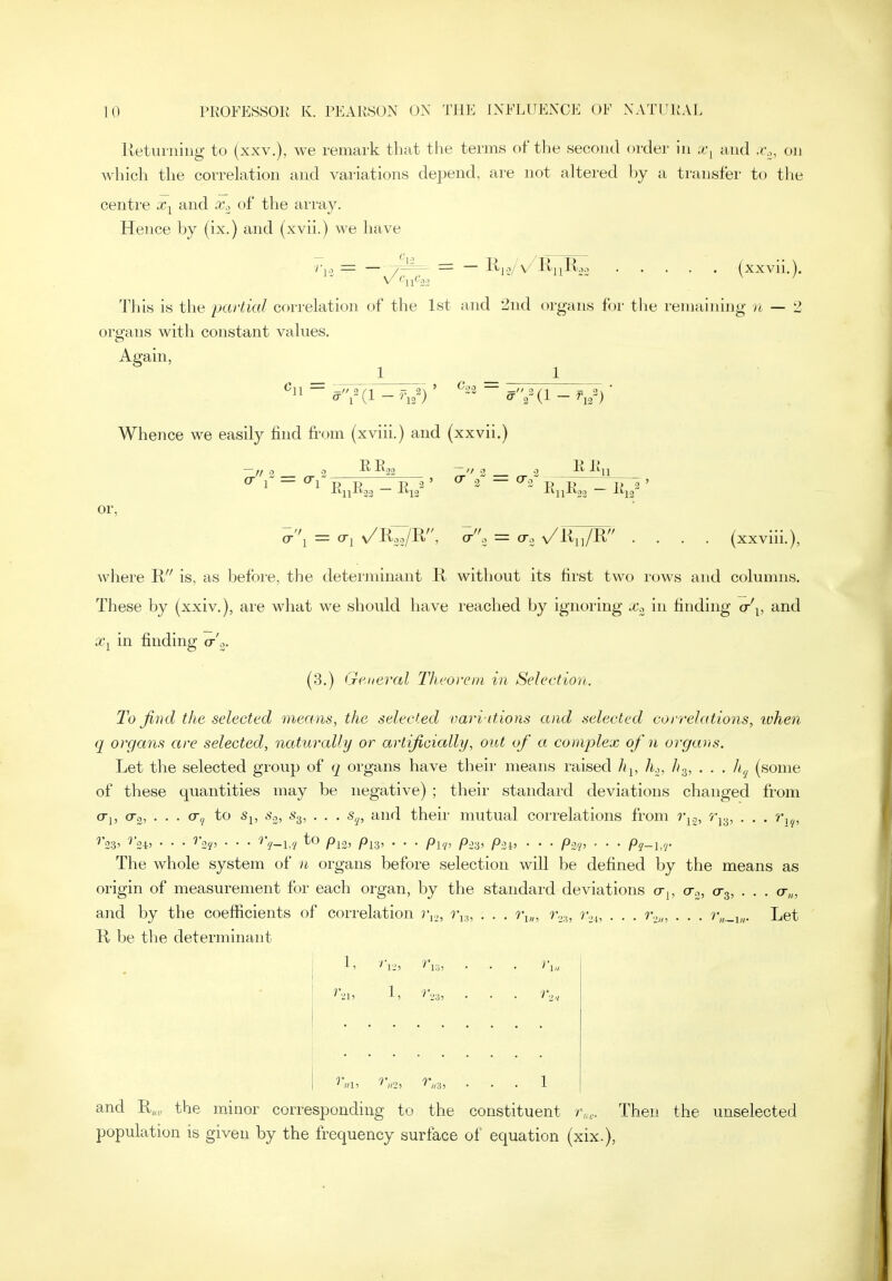 lletiuniiig to (xxv.), we remark that the terms of the seooiul order in ,t, and .v., on which the correlation and variations dejjend, are not altered by a transfer to the centre and x., of the array. Hence by (ix.) and (xvii.) we have — = ~ K,o/ V'RjiR'e (xxvil,). This is the partial correlation of the Lst and 2nd organs for the remaining rt — 2 organs with constant values. Again, ' ^22 — -// 3 — 3/1 =; \ Whence we easily find from (xviii.) and (xxvii.) // 3 „ -2 RE, 1 ~ 1 R R — R 3 n 23 12 > cr 0 = cr. R R, or, o-i = o-j v/R^R' ^-i = v/lii,/R .... (xxviii.), where Ji is, as before, the determinant K without its first two rows and columns. These by (xxiv,), are what we should have reached by ignoring x^, in finding (t\, and ajj in finding o-'^. (3.) (jreueral Theorem in Selection. To find the selected means, the selected oari itions and selected correlations, ivhen q organs are selected, natui'olly or artificially, out of a complex of n organs. Let the selected group of q organs have their means raised h^, h.,, h.^, . . . h,^ (some of these quantities may be negative) ; their standard deviations changed from a-], 0-3, . . . cr^ to s^, S.2, s.^, . . . s,j, and their mutual correlations from rjo, Ty^, . . . r^^, ^'33' '''s-iJ • • • '''2?' • • • ''V-l// PlZ' Pl3' • • • Pi'/' Pi'.i' P-2l> • • • P-2'n ■ • • Pi-l.r The whole system of n organs before selection will be defined by the means as origin of measurement for each organ, by the standard deviations o-j, cr.,, 0-3, .. . cr„, and by the coefficients of correlation r^,, ri..,, . . . ri„, r...,,, r.,^, . . . r.,,„ . . . Let R. be the determinant v,.„ «3> and R„„ the minor corresponding to the constituent r,,,. Then the unselected population is given by the frequency surface of equation (xix.),