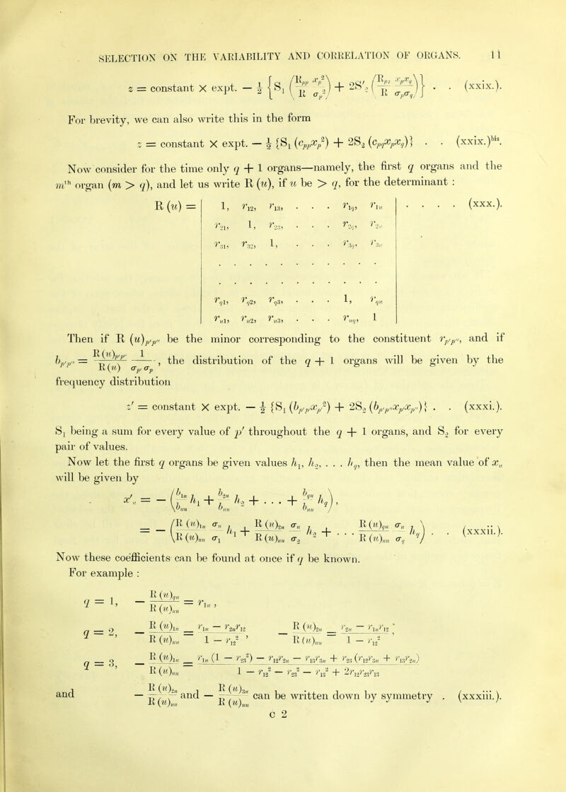 . = constant X expt. - i {s. Q + 2S', (?f |^)} . . (xxix.). For brevity, we can also write this in the form z = constant X expt. - ^ (S^ {Cp,Xp^) + 28, (c^^^XpX,)} . . {xx'ix.fK Now consider for the time only q + I organs—namely, the first q organs and the in}^ organ (m > q), and let us write R (w), if u be > q, for the determinant : R (u) = 1, '■l3, • 1, 1, • • 1, T r.,„ (xxx.). Then if R {u)p,p„ be the minor corresponding to the constituent r^.p,,, and if frequency distribution the distribution of the g + 1 organs will be given by the constant X expt. — |- {8>^{hp,^,,x/) + '28.2{bp,p„Xp,x^y)\ . . (xxxi.). being a sum for every value of p' throughout the 2 + 1 organs, and for every pair of values. Now let the first q organs be given values h^, h.,, . . . //^, then the mean value of x„ will be given by ^ K+^' A,+...+^ k 1 / ' (xxxii.). Now these coefficients ca,n be found at once if q be known. For example : E(«)»„ 1 - r,,' ' R(?0™  1 - '•rr = 3, and R (?0« 1 — ^'n — ■?*23' — '\s' + 2ri,?%3ri.3 R , R (m),5„ 1-11 — w^rr~ and — ^ry^,' can be written down by symmetry c 2 (xxxiii.).