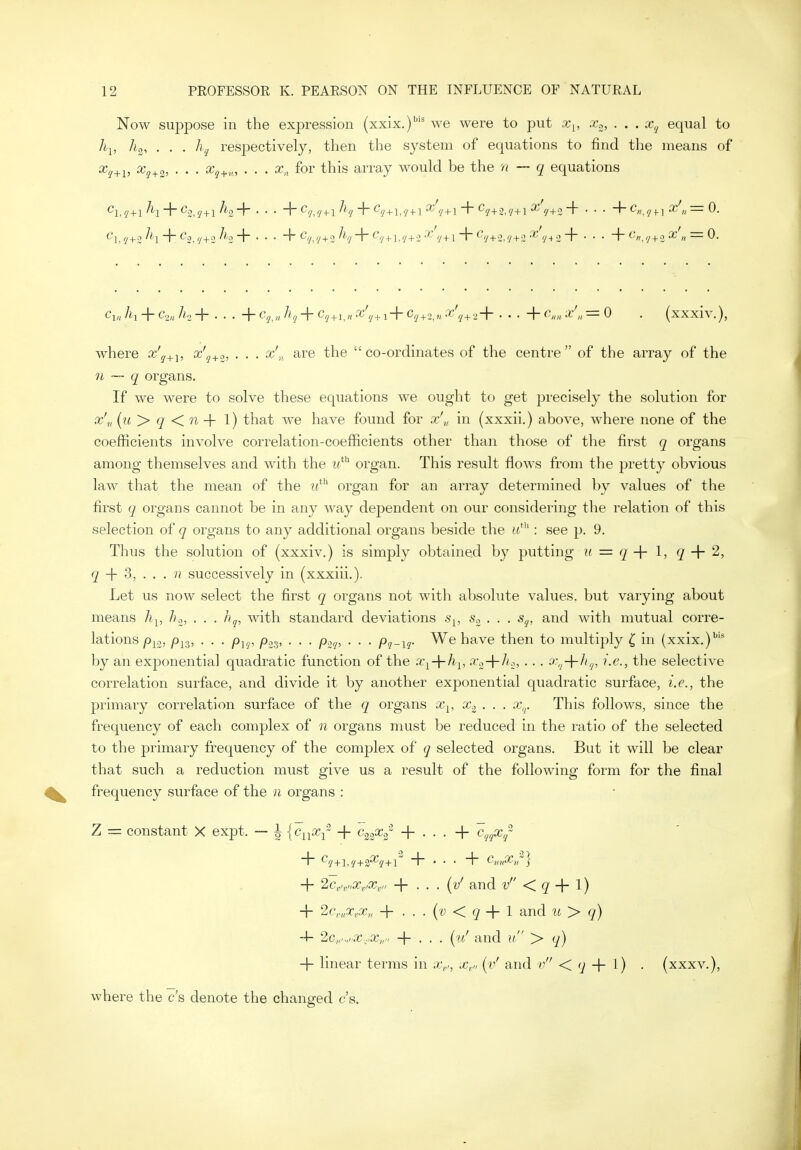 Now suppose in the expression (xxix.)'' we were to put x^, .Xo, . . . x,j equal to h-^, 7^2, . , . respectively, then the system of equations to find tlie means of ^g+z^ • • • ^i+v-', • . . a-,, for this array M'ould be the — q equations Cv, Ih + Cou /<2 + • • • + Cg.x ^hj + + 1+ C.y + 2,« •'<'?+2+ • • • + ^/o, ^'t'',/ = 0 . (xxxlv.), where aj'^+j, x'^+o, . . . x'-,^ are the co-ordinates of the centre of the array of the 71 —- q organs. If we were to solve these equations we ought to get precisely the solution for x'„ {u > q Kn -\- 1) that we have found for x',, in (xxxii.) above, where none of the coefficients involve correlation-coefficients other than those of tlie first q organs among themselves and with the w*** organ. This result flows from the pretty obvious law that the mean of the organ for an array determined by values of the first q organs cannot be in any way dependent on our considering the relation of this selection of q organs to any additional organs beside the : see p. 9. Thus the solution of (xxxiv.) is simply obtained by putting ii = q -\- 1, q -\- 2, q -\- S, . . . n successively in (xxxiii.). Let us now select the first q organs not with absolute values, but varying about means h^, h.^, . . . hj, with standard deviations s^, -So . . . s^, and with mutual corre- lations /)jg, . . . Ply, /3o3, . . . p.yp . . . pq-\q- We have then to multiply { in (xxix.)''* by an exponential quadratic function of the x^-\-k^, ^'■z'^^'i^ • ■ • '>'q-\-^hj, ^-c, the selective correlation surface, and divide it by another exponential quadratic surface, i.e., the primary coiTelation surface of the q organs x^, x^ . . . x,^. This follows, since the frequency of each complex of n organs must be reduced in the ratio of the selected to the primary frequency of the complex of q selected organs. But it will be clear that such a reduction must give us a result of the following form for the final frequency surface of the n organs : Z = constant X expt. — \ jc^pXi -f ^ccg^ + . . . + c,^,^x/ + 2c,,,„x,,x,„ -\- . . . {y' and v <C q I) + 2c,„v,x„ -\- . . . {o < q-\- I and ^^ > q) -4- '2Ci,.„.x-.,x,r' + . . . [vf and u > q) -f- linear terms in av, ^i (v' and v < 7 + 0 • (xxxv.), where the c's denote the changed c's.