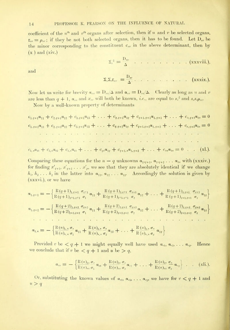 coefficient of the and v'^ organs after selection, then if u and v be selected organs, Vu. = p>,r; if they be not both selected organs, then it has to be found. Let D„„ be the minor corresponding to the constituent c„„ in the above determinant, then by (x ) and (xiv.) %r = ^ (xxxvni.), and = ^ (xxxix.). Now let us write for brevity a,,,, = I)„„/A and a,„, = D„„/A. Clearly as long as u and v are less than + 1, and x„, will both be known, i.e., are equal to s,r and .s„s,.p„,. Now by a well-known property of determinants ^Ly+l**!! H '^'■Z,i+\^V2 1~ ^Xt + l'^lS +•••{ ^q,q+\^l'J ~\~ ^'/+1,9 + 1^1,'/ +1. ~l~ ■ • • ~f~ <•'//, + = 0 Ci,.,a„ + C.^n^i-i + <-'.v/'5'i;i + . . . + Cy;,a,,/ + c'y+j,„ai^,^+3 + . . . + c^a^, = 0 . . (xl.). Comparing these equations for the n — q unknowns o^^,^_^_^, <''i'7+3 • • • with (xxxiv.) for finding x'^^^, ^^'f/+-2 • • • ^'p, we see that they are absolutely identical if we change A], h.^ . . . Iiq in the latter into a^^, ajo . . . a^,^. Accordingly the solution is given by (xxxvi.), or we have R(5 + lVi,,+i R(^ + l) _ _ j I^(g + ^)l.?+2 qy+3 I R(^+2)2 <7y+2 _|_ 1 J^_(£+^)m±3_ ^+2 _ r R(7?.)i.„ o-„ R0i)2.« 1 I o-'' 1 Provided r be < g + 1 we might equally well have used a,i, a,.,, . . . a.,^. Hence we conclude that if u be < ^ + 1 and u be > q, Or, substituting the known values of a„■^, a.,^, . . . a,.^, we have for v < + 1 and u> q