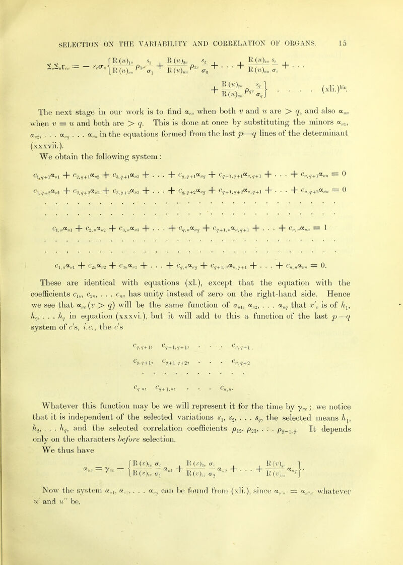 _ rR(H. -h I K (ukn , Rg,. The next stage in our work is to find a,„ when both y and u are > r/, and also a„„ when y = and both are > q. This is done at once by substituting the minors a„■^, a,,.,, . . . a,,,/ . . . in the equations formed from the last 2>—<I lines of the determinant (xxxvii.). We obtain the following system : These are identical with equations (xl.), except that the equation with the coefficients Cy,,, c.-,_,„ . . . c„„ has unity instead of zero on the right-hand side. Hence we see that a,,,, (i? > q) will be the same function of a„i, a„2, • • • that x'„ is of li^, Jh, . . . in equation (xxxvi.), but it will add to this a function of the last p—(/ system of c's, i.e., the c's Cq HI ^■qj^\^n'i • • • C,, ,,. Whatever this function may be we will represent it for the time by y,„,; we notice that it is independent of the selected variations s^, 6'.,, . . . s^, the selected means h^, ho, . . . hq, and the selected correlation coefficients p^o, /O03, . . . ^. It depends only on the characters before selection. We thus have [R(;;)i, a, R(/;)o, a,. R ] [ R (V ),„ o-j R (V),,. o-j K {v\ Now the system «,„, rz„_,, . . . a,,^ can be f<jund from (xli.), since = «„„„ whatever w' and u be.