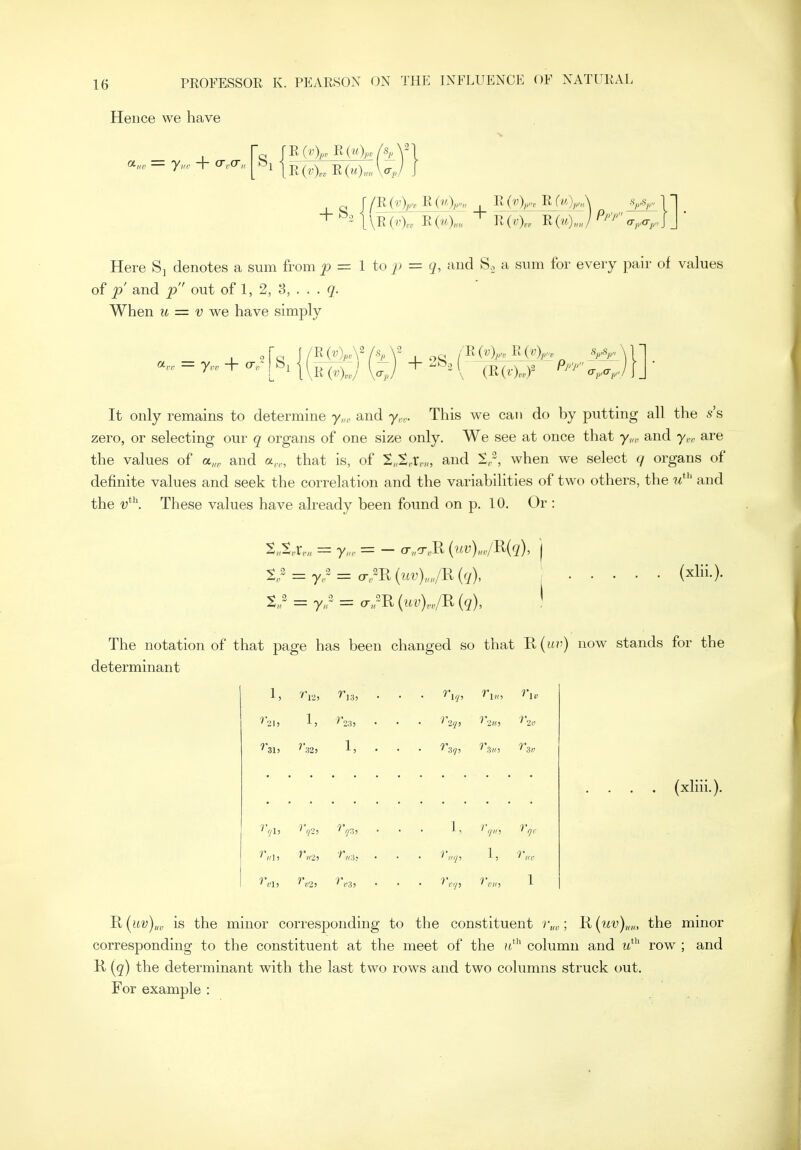 Hence we have Si R(4„, R(->4„/^A^ R R(i«)<m \<^v Here Sj denotes a sum from _p = 1 to p = and S. a snm for every pair of values of 'p and ^ out of 1, 2, 8, . . . q. When M = v we have simply R(vVA2/.s It only remains to determine y,„ and y,,. This we can do by putting all the s's zero, or selecting our q organs of one size only. We see at once that y,,,, and y,, are the values of a„„ and a,,, that is, of S„t,r,vo and 2,, when we select q organs of definite values and seek the correlation and the variabilities of two others, the m*'' and the These values have already been found on p. 10. Or : %? = y?=:o;m{uv)„„/^{q\ = y,r — cr„^R [q), (xlii.). The notation of that page has been changed so that R(t«j) now stands for the determinant ^ 1 '''l2) 'iS) . (xhii.). 'R{uv)„„ is the minor corresponding to the constituent ; ^{uv)um the minor corresponding to the constituent at the meet of the u*'' column and tt' row ; and H {c[) the determinant with the last two rows and two columns struck out. For example :