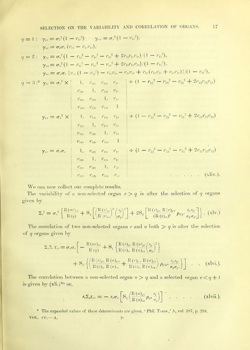 — 9 Jr. y,n, y„r y,-r = 0-/(1 = cr 0-/(1 - r,/ ~ - + 2r,,7V,7-,„)/(l - r,/), = o-,,- X yv„ ~ o-,/^ X cr,a-„ (1 - — ''l I, 1, J'2:!, n>- 'V2, 1, ^^■:), 1 1, '12, ^■•21, 1, '>':'.2, 1, ^/'2> 1 1, ^'13, ^•]. ''21, 1, 1, r^r (xliv.). We can now collect our complete results. The variability of a non-selected organ y > is after the selection of q organs given by 2„- = ar,r i ^,777 + ^1 E(./) + 2S. I . (xlv.) The correlation of two non-selected organs v and u both > ^ is after the selection of q organs given by -4- S ^ — 11 (rj) 1 lR(r),„ROO™\<^./ ~ 1 \ RR R(7;),.,. R (n)„„ / c7,<T,., J _ . (xlvi.). The correlation between a non-selected organ ii. > q and a selected organ v <'/ -j- I is given by (xli.)*' or, ,'R {ii.)j,„, (xlvii.). * The expanded values of these determiiiaiits are given, ' Phil. Trans.,' A, vol. LS7, p. 294, VOL. CC, A, p