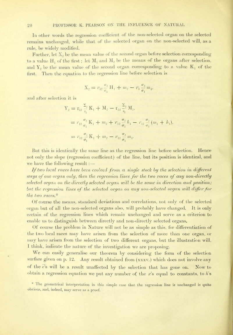III other words the regression coefficient of the non-selected organ on the selected remains unchanged, while that of the selected organ on the non-selected will, as a rule, be widely modified. Further, let be the mean value of tlie second organ before selection corresponding to a value of the first; let and Mn be the means of the organs after selection, and Yo be the mean value of the second organ corresponding to a value Kj of the first. Then the equation to the regression line before selection is Xo = r.:, — H, -f III, — r, — m^, and after selection it is Y, = r,3 K, + M, - r,, ?^ M„ = Kj + m... -f — /'i — ^ [iii^ -f cr, a. But this is identically the same line as the regression line before selection. Hence not only the slope (regression coefficient) of the line, but its position is identical, and we have the following result : — Iftivo local races Jiave been evolved from a single stock hy the selection in different ways of one organ only, then the regression lines for the two races of any non-directly selected organ on the directly selected organ ivill he the same in direction and position; hut the regression lines of the selected organ on any non-selected organ tvill differ for the two races * Of course the means, standard deviations and correlations, not only of the selected organ but of all the non-selected organs also, will jjrobably have changed. It is only certain of the regression lines which remain unchanged and serve as a criterion to enable us to distinguish between directly and non-directly selected organs. Of course the problem in Nature will not be as simple as this, for difierentiation of the two local races may have arisen from the selection of more than one organ, or may have arisen from the selection of two difterent organs, but the illustration will, I think, indicate the nature of the investigation we are jjroposing. We can easily generalise our theorem by considering the form of the selection surface given on p. 12. Any result obtained from (xxxv.) which does not involve any of the c's will be a result unaffected by the selection that has gone on. Now to obtain a regression equation we put any number of the xs equal to constants, to h's * The geometrical iiiteqjretutiou in this simple Ciise that the regression line is unchanged is quite ol)vious, and, indeed, may serve as a proof.