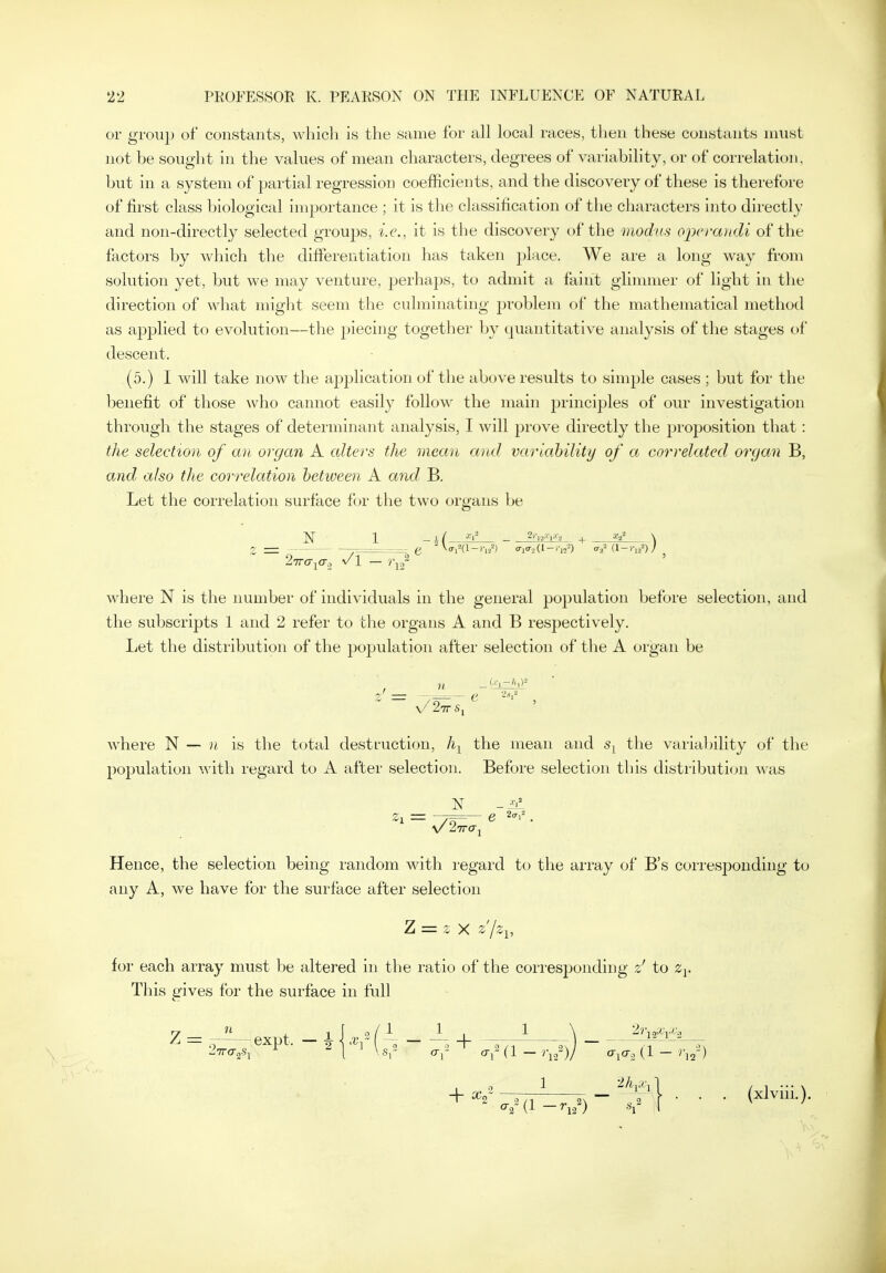 or group of constants, whicli is the same for all local races, then these constants must not be sought in the values of mean characters, degrees of variability, or of correlation, but in a system of partial regression coefficients, and the discovery of these is therefore of first class biological importance ; it is the classification of the characters into directly and non-directly selected groups, i.e., it is the discovery of the modus operandi of the factors by which the differentiation has taken place. We are a long way from solution yet, but we may venture, perha2)s, to admit a faint glimmer of light in the direction of what might seem the culminating j^roblem of the mathematical method as applied to evolution—the piecing together by quantitative analysis of the stages of descent. (5.) I will take now the application of the above results to simple cases ; but for the benefit of those who cannot easily follow the main principles of our investigation through the stages of determinant analysis, I will prove directly the proposition that: the selection of an organ A alters the mean and variahility of a correlated organ B, a.nd also tlie correlation between A and B, Let the correlation surface for the two organs be N 1 _ 1 / _ 2)'L.i.-e|.<.o + X/ \ ^ e ^•i-'(l-'V/) <ri<r,(l-,-,,-^) <raMl->-u^)/ where N is the number of individuals in the general population before selection, and the subscripts 1 and 2 refer to the organs A and B respectively. liet the distribution of the population after selection of the A organ be \/ 2-77 S, n where N — n is the total destruction, /i^ the mean and s^ the variability of the population with regard to A after selection. Before selection this distribution was V 27ro-j Hence, the selection being random with regard to the array of B's corresponding to any A, we have for the surface after selection Z = 2 X z'jz^, for each array must be altered in the ratio of the corresponding z' to This gives for the surface in full 7 _ » , j 0/1 J 1 \ 2i\c^Xyj:.-, <^2 (1 —^12) *1 I