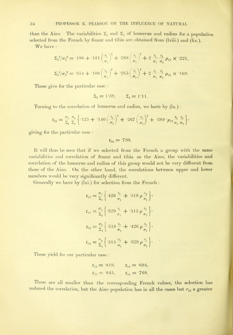 than the Aino. The variabihties So and Sj. of humerus and radius for a population selected from the French by femur and tibia are obtained from (Ixiii.) and (lix.). We have : t.'lai = -196 + -181 f Y + -268 { )' + 2 p,, x -221, S,V<./ = -354 + -108 fi)' + -205 J + , i i,,^ x 'l Gi). ' These give for the particular case : ^3= 1-39, 1-11. Turning to the correlation of humerus and radius, we have by (Ix.) : = ^ {-125 + -140 l^Y + 267 ('^ + -389 -p,, ^ ^ j, giving for the particular case : rai = -799. It will thus be seen that if we selected from the French a group with the same variabilities and correlation of femur and tibia as the Aino, the variabilities and correlation of the humerus and radius of this group would not be very different from those of the Aino. On the other hand, the correlations between upper and lower members would be very significantly different. Generally we have by (Ixi.) for selection from the French : •^»=i:{-*26l+-518p^^}. ^- = i,{-'''i + -'''''^- ' These yield for our particular case : 1-13= -819, x,i = -694, 1-3, = -845, r^^ = 768. These are all smaller than the corresponding French values, the selection has reduced the correlation, but the Aino population has in all the cases but r^^ a greater