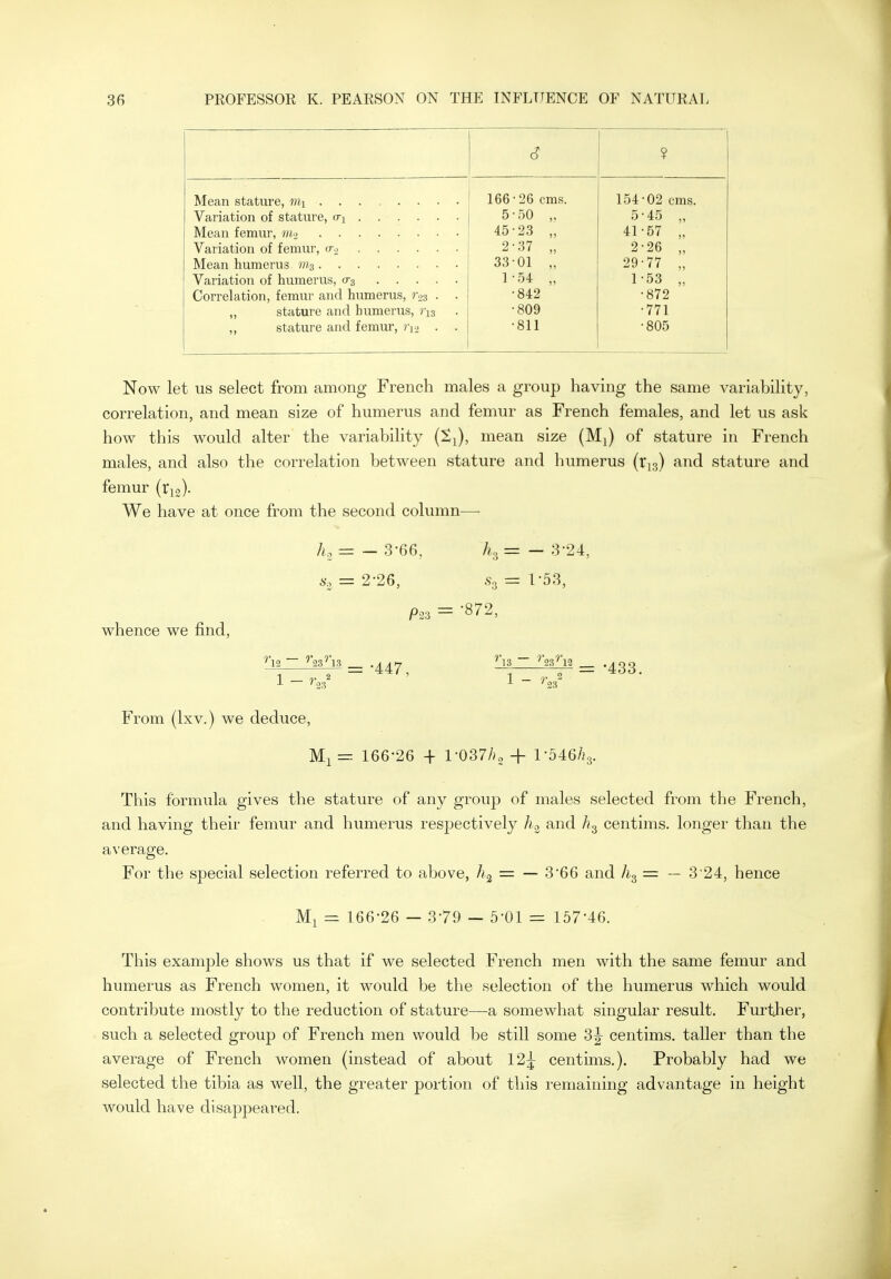 ? 166 •26 cms. 154 •02 cms. 5 50 5 •45 „ 45 23 „ 41 •57 „ 2 37 „ 2 26 „ 33 01 „ 29 77 „ 1 54 „ 1 53 „ Correlation, femur and humerus, r.23 . . 842 872 ,, stature and humerus, r^s 809 771 ,, stature and femur, ri-> . . 811 805 Now let us select from among French males a group having the same variability, correlation, and mean size of humerus and femur as French females, and let us ask how this would alter the variability (Sj), mean size (Mj) of stature in French males, and also the correlation between stature and humerus (tja) and stature and femur (rio). We have at once from the second column— A, -- — 3-66, A3 = — 3-24, 6-. = 2-26, .S3 = 1-53, whence we find. -^-^=•447, ^=-433. 1 - ^ — '23 '23 From (Ixv.) we deduce, Ml = 166-26 + l-037Ao + l-546/)3. This fbrmida gives the stature of any group of males selected from the French, and having their femur and humerus respectively hc> and centims. longer than the average. For the special selection referred to above, = — 3'66 and = — 3'24, hence Ml = 166-26 — 3-79 — 5-01 = 157-46. This example shows us that if we selected French men with the same femur and humerus as French women, it would be the selection of the humerus which would contribute mostly to the reduction of stature—a somewhat singular result. Further, such a selected group of French men would be still some 3^ centims. taller than the average of French women (instead of about 12^ centims.). Probably had we selected the tibia as well, the greater portion of this remaining advantage in height would have disappeared.
