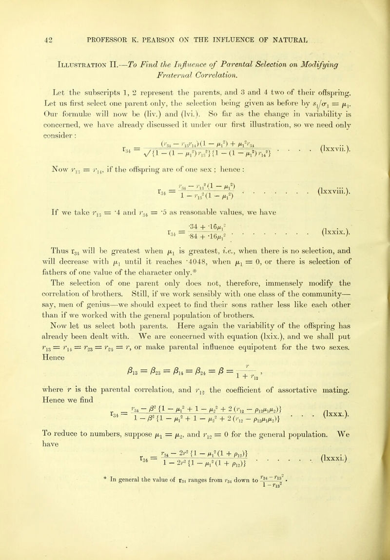 Illustration II.—To Find the Influence of Parental Selection on Modifying Fraternal Correlation. Let the subscripts 1, 2 represent the parents, and 3 and 4 two of their offspring. Let us first select one parent only, the selection being given as before by sJ(Ti = fii- Our formulge will now be (liv.) and (Ivi.). So far as the change in variability is concerned, we have already discussed it under our first illustration, so we need only consider : ~ V'il-a--(!-/.?) V} • • • • Now  r,,, if the offspring are of one sex ; hence : •(Ixxvm.). If we take r^^ — 4 and 7^34 = '5 as reasonable values, we have 1.31-784^.16^2 Uxxix.;. Thus 1*34 ^^i^^l t)e greatest when fi^ is greatest, i.e., when there is no selection, and will decrease with /x^ until it reaches '4048, when /x^ = 0, or there is selection of fathers of one value of the character only.* The selection of one parent only does not, therefore, immensely modify the correlation of brothers. Still, if we work sensibly with one class of the community— say, men of genius—we should expect to find their sons rather less like each other than if we worked with the general population of brothers. Now let us select both parents. Here again the variability of the offspring has already been dealt with. We are concerned with equation (Ixix.), and we shall put ^'1.3 — — ^'33 — ^'24. — make parental influence equipotent for the two sexes. Hence where r is the parental correlation, and r^.j the coeflacient of assortative mating. Hence we find _ ^'34 - /3 {1 - /^^ + 1 - + 2 (r^a - Pu^l^^^^i)} /1vyy\ To reduce to numbers, suppose = ju,^, and r^c, = 0 for the general population. We have * In general the value of rst ranges from r^i down to • 1 - ns^