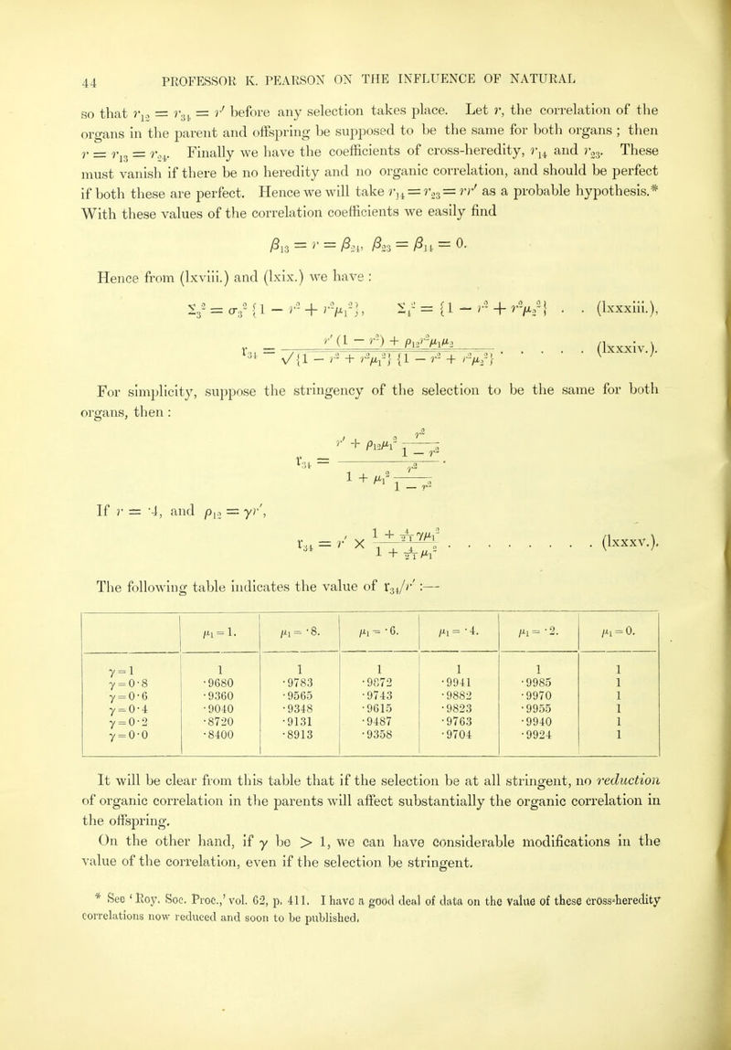 so that = r-gi, = r' before any selection takes place. Let r, the correlation of the organs in the parent and offspring he supposed to be the same for both organs ; then r = = r.^. Finally we have the coefficients of cross-heredity, r^^ and r^^. These must vanish if there be no heredity and no organic correlation, and should be perfect if both these are perfect. Hence we will take r^^ = r.^^ = rr' as a probable hypothesis.* With these values of the correlation coefficients we easily find Hence from (Ixviii.) and (Ixix.) we have : 1*31. = (Ixxxiii.), (Ixxxiv.). For simplicity, suppose the stringency of the selection to be the same for both organs, then : 1 - r2 1 1 - r2 If r = 4, and p^., = yr', 1 + WT/^r The following table indicates the value of X->,i/r':— (Ixxxv.), ^1 = L Mi= -8. ^1 = • 6. /xi=-2. /^i = 0. 7 = 1 1 1 1 1 1 7 = 0 8 •9680 •9783 •9872 •9941 •9985 7 = 0 6 ■9360 •9565 •9743 •9882 •9970 7 = 0 4 •9040 •9348 •9615 •9823 • 9955 7 = 0 2 •8720 •9131 •9487 •9763 •9940 7 = 0 0 •8400 •8913 •9358 •9704 •9924 It will be clear from this table that if the selection be at all stringent, no reduction of organic correlation in the parents will affect substantially the organic correlation in the offspring. On the other hand, if y be > 1, we can have considerable modifications in the value of the correlation, even if the selection be stringent, * See ' Roy. Soe. Proc.,' vol. 62, p. 411. I have sx good deal of data on the Value of these crOss4eredity correlations now reduced and soon to be published.