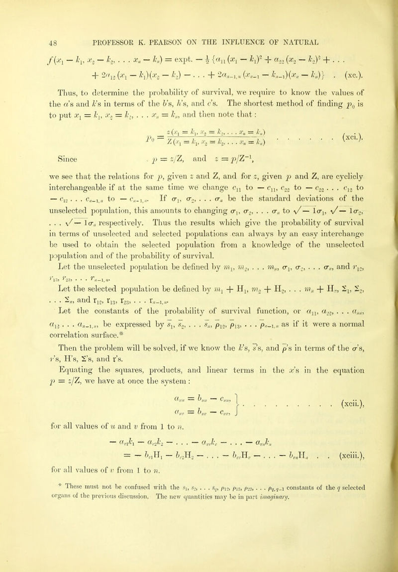 /(•^i — ^'i' -'^'i ~ ^'c' • ■ ■ — ^'n) = expt. — h {x^ — l^)' -j- ci.. {x., — h.)' + . . . Thus, to determine the probabihty of survival, we require to know the values of the rt's and ^'s in terms of the h's, Jis, and cs. The shortest method of finding p,^ is to put x^ = Jcy, X., = /o, . . . x„ = l\„ and then note that: _ z(^\ — l\, .v., = I-,, . . . y„ = /■„) . Since - p = z/Z, and 2; = 2^/^'^, we see that the relations for p, given 2: and Z, and for 2, given j:> and Z, are cyclicly interchangeable if at the same time we change to — c^, c« to — 003. . . c^^ to — . . . C;,_i_„ to — If (Tj, cTo, . . . fr„ be the standard deviations of the unselected population, this amounts to changing o-y, cr^,, ... cr,, to a/ — la^, \/ — lo-^, ... v/ — lcr„ resjDectively. Thus the results which give the probability of survival in terms of unselected and selected populations can always by an easy interchange be used to obtain the selected population from a knowledge of the miselected population and of the probability of survival. Let the unselected population be defined by 7)i^, m.,, . . . cr^, cr.:, . . . o-,„ and r^^, Let the selected population be defined by + H^, m.^ + Hj, . . . m„ -f- H,, ti, t.., ' ■ • Sh? and Xi2i tis) 103, . . . X,t-i,if Let the constants of the probability of survival function, or a^^, a.,^, . . . a,,,,, «i3 . • • be expressed by s,, s.^, . . . s„, p^o, p^g, . . . p„^i^„ as if it were a normal correlation surface.* Then the problem will be solved, if we know the /.-'s, 6''s, and ps in terms of the cr's, r's, H's, 'S's, and r's. Equating the squares, products, and linear terms in the xs in the equation p = ,i/Z, we have at once the system : _ r (xcii.), for all values of u and v from 1 to n. — c(,Jci — cirjc., — ... — ajc, — ... — arJc,, = — ?>,iHi — 6,oH., — ... — ?>,,H, — ... — h,„ll. . . (xciii.), for all values of v from 1 to n. * These must not be confused with the .So, . . . s,j, pi-j, pis, p-^s, . . . Pq,q-\ constants of the c[ selected organs of the previous discussion, The new quantities may be in part imaginari/.